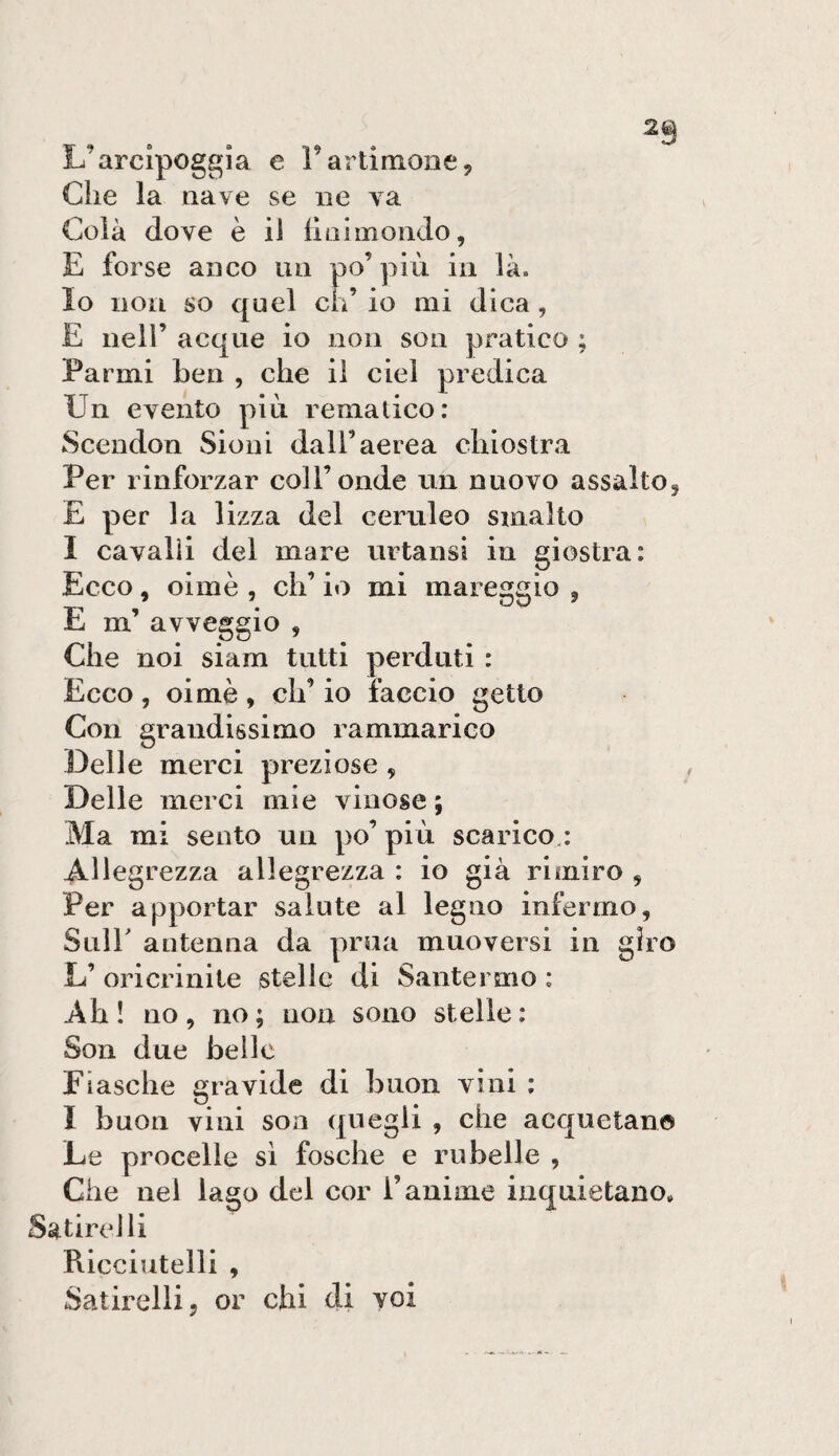 L’arcipoggìa e Tartimone, Cile la nave se iie va Colà dove è il llaimondo, E forse anco un po’più in là. Io non so quel eh’ io mi dica, E nell’ acque io non son pratico ; Farmi ben , che il ciel predica Un evento più rematico: Scendon Sioni dall’aerea chiostra Per rinforzar coll’onde un nuovo assalto, E per la lizza del ceruleo smalto I cavalli del mare urtansi in giostra: Ecco, oimè , eh’ io mi mareggio , E m’ avveggio , Che noi siam tutti perduti : Ecco, oimè, eh’ io faccio getto Con grandissimo rammarico Delle merci preziose , Delle merci mie vinose; Ma mi sento un po’ più scarico.: Allegrezza allegrezza : io già rimiro , Per apportar salute al legno infermo, Suir antenna da prua muoversi in giro L’ oricrinite stelle di Santermo : Ah ! no , no ; non sono stelle : Son due belle Fiasche gravide di buon vini : I buon vini son quegli , che acquetano Le procelle si fosche e rubelle , Che nei lago del cor i’anime inquietano. Satirelli Ricciutelli , Satirelli, or chi di voi