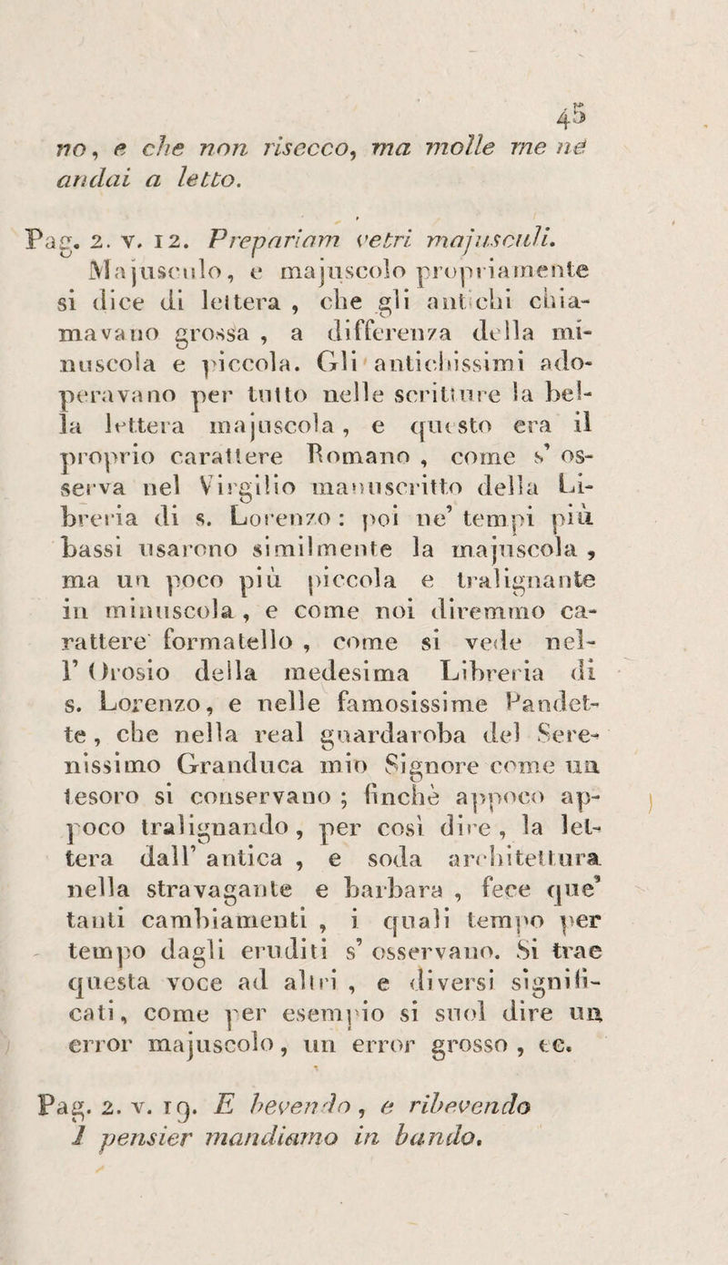 andai a letto. Pag. 2. V. 12. Preparlam vetri majusciili. Ma juscnlo , e majiiscolo propriamente si (lice (li lettera , che gli antichi chia¬ ma va no grossa , a differen/a della mi- nnscoia e piccola. Gli ' anticidssimi ado¬ peravano per tolto nelle scrituire la bel¬ la lettera m a j li scoi a , e qui sto era il proprio carattere Perniano , come s’ os¬ serva nel Vis'giìio maniiscritto della Li- brcì'ia di s. Lorenzo : poi ne’ tempi più bassi nsai’ono slmilmente la majnscola , ma un poco più piccola e tralignante in minuscola , e come noi diremmo ca¬ rattere formatello , come si vede nel- r Orosio della medesima Libreria di s. Lorenzo, e nelle famosissime Pandet¬ te , che nella reai guardaroba del Sere¬ nissimo Granduca mio Signore c(^me un tesoro si conservano ; hnchè a]'/poc() ap¬ poco tralignando, per cosi dire, la let¬ tera dall’ antica , e soda architettura, nella stravagante e barbara , fece qne’ tanti cambiamenti , i quali tempo per - tempo dagli eruditi s’ osservano. Si trae questa voce ad all ri , e diversi si gn di¬ cati, come per esempio si suoi dire un error majuscolo, un error grosso , te. «I Pag. 2. V. iq. E bevendo e rihevendo 1 pensier mandienno in blindo*