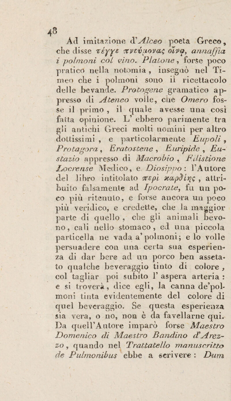 Ad imitazione XAlceo poeta Greco, die disse T^éyyB ’XVEviiovaa^ oiP&, annaffia i polmoni col vino. Platone, forse poco pratico nella notoraia , insegnò nel Ti¬ meo die i polmoni sono il ricettacolo delle bevande. Protogene gramatico ap¬ presso di Ateneo volle, che Omero fos¬ se il primo , il quale avesse una cosi fatta opinione. L’ ebbero parimente tra gli antichi Greci molti nomini per altro dottissimi , e particolarmente Eiipoli, Protagora , Eratostene , Euripide , Eu^ stazio appresso di Macrobio , Fdistione Eocrense Medico, e, Diosipno : l’Autore del libro intitolato cirepì napSirig , attrb buito falsamente ad Ipocrate^ fu un po¬ co più ritenuto, e forse ancora un poco più veridico, e credette, die la maggior parte di quello , che gli animali bevo¬ no, cali nello stomaco, ed una piccola particella ne vada a’polmoni; e lo volle persuadere con una certa sua esperien¬ za di dar bere ad un porco ben asseta¬ to qualche beveraggio tinto di colore , col tagliar poi subito 1’ aspera arteria : e si troverà, dice egli, la canna de’pol- moni tinta evidentemente del colore di quel beveraggio. Se questa esperienza sia vera, o no, non è da favellarne qui. Da queU’Autore imparò forse Maestro Domenico di Maestro Bandino d'Arez~ zo, quando nel Trattatello manuscritto tie Pidmoaibus ebbe a «crivere : Dum