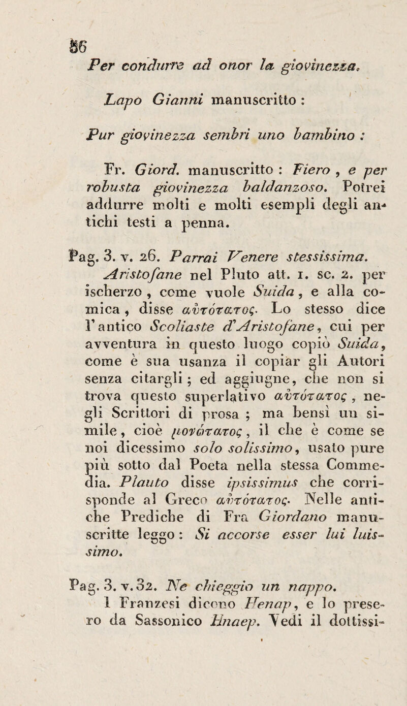 Per condurre ad onor la giovinezza, Lapo Gianni manuscritto : Pur giovinezza sembri uno bambino : Fr. Giord, maniiscritto : Fiero , e per robusta giovinezza baldanzoso» Potrei addurre molti e molti esempli degli an¬ tichi testi a penna. Pag. 3. V. 26. Parrai P'enere stessissima» Aristofane nel Fiuto att. i. se. 2» per ischerzo , come vuole Snida, e alla co* mica ^ disse avrótdroQ^ Lo stesso dice r antico Scoliaste £ Aristofane cui per avventura in questo luogo copiò Snida^ come è sua usanza il copiar gli Autori senza citargli; ed aggiugne, che non si trova questo superlativo avró^aroQ , ne¬ gli Scrittori di prosa ; ma bensi un si¬ mile , cioè iiovòrmoQ, il che è come se noi dicessimo solo solissimo^ usato pure più sotto dal Poeta nella stessa Comme¬ dia. Plauto disse ipsissìmiis che corri¬ sponde al Greco avrótaroQ- Nelle anti¬ che Prediche di Fra Giordano manu- scritte leggo : Si accorse esser lui Inis¬ simo» Pag. 3. V. 82. Ne chieggio un nappo» 1 Franzesi dicono Henap^ e lo prese¬ ro da Sassonico Hnaep» Tedi il doltissi-