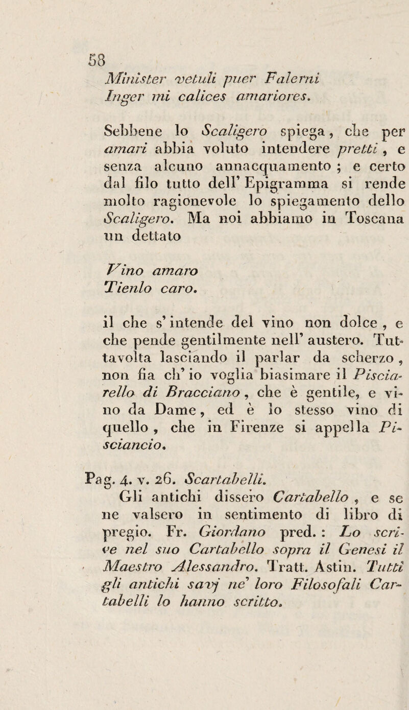 Minister 'vetuli puer Falerni lìiger mi calices aniariores. Sebbene lo Scaligero spiega, die per amari abbia coluto intendere pretti , e senza alcuno annacquamento ; e certo dal filo tutto deir Epigramma si rende molto ragionevole lo spiegamento dello Scaligero, Ma noi abbiamo in Toscana un dettato Fino amaro Tienlo caro, il che % intende del vino non dolce , e che pende gentilmente nell’ austero. Tilt- tavolta lasciando il parlar da scherzo , non fia eh’ io voglia biasimare il Piscia- fello di Bracciano, che è gentile, e vi¬ no da Dame, ed è lo stesso vino di quello , che in Firenze si appella Pi¬ sciando, Pag. 4» V. 26. Scartabelli, Gli antichi dissero Cartabello , e se ne valsero in sentimento di libro di pregio. Fr. Giordano pred. : Po scri¬ ve nel suo Cartabello sopra il Genesi il ' Maestro Alessandro, l'ratt. Astili. Tutti gli antichi savj ne loro Filosofali Car-- tabe Ili lo hanno scritto.