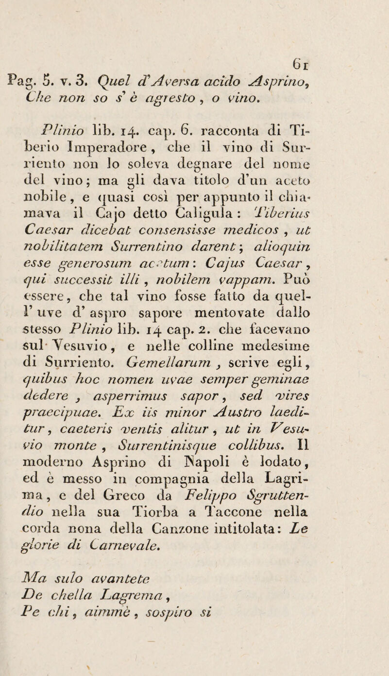 6r Pag. 5. V. 3» Quel dA^^'ersa acido Asprino^ Che non so / è agresto , o vino, Plinio lib. i4» cap. 6. racconta di Ti¬ berio Imperadore, che il vino di Siir- riento non lo soleva degnare del nome del vino ; ma gli dava titolo d’nn aceto nobile, e (juasi così per appunto il chi a- ma va il Cajo detto Caligala : Tiberius Caesar dicebat consensisse medicos , ut nobilitatem Surrentino darent\ alioqiiin esse generosum aC‘^tum\ Cajus Caesar^ qui siiccessit UH , nobilem vappam. Può essere, che tal vino fosse fatto da quel- r uve d’ aspro sapore mentovate dallo stesso Plinio lib. 14 cap, 2. che facevano sub Yesuvio, e nelle colline medesime di Surriento. Gemellanim , scrive egli, quibiis hoc nomea uvae semper geminae cledere , asperrimus saper, sed i:ires praecipuae. Eoe iis minor Austro laedU tur, caeteris mentis alitar , ut in Vesu¬ vio monte , Surrentinisque collibus. Il moderno Asprino di ISapoli è lodato, ed è messo in compagnia della Lagri¬ ma, e del Greco da Felippo Sgrutten- dio nella sua Tiorba a Taccone nella corda nona della Canzone intitolata: Le glorie di Carnevale, Ma salo avantete De cbella Lagrema , Pe chi ^ aimmè ^ sospiro si