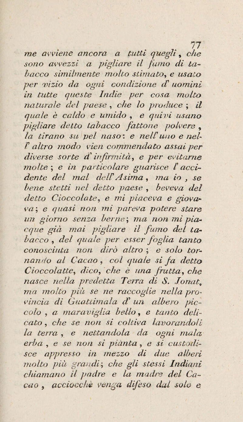 me QK’viene ancoi'a a tutti quegli ^ che sono avvezzi a pigliare il fumo di ta^ bacca similmente molto stimato^ e usato per mizio da ogni condizione di uomini in tutte queste Indie per cosa molto naturale del paese , che lo produce ; il quale è caldo e umido , e quivi usano pigliare detto tabacco fattone polvere , la tirano su pel naso*, e nel!uno e neh V altro modo vien commendato assai per diverse sorte infirmità^ e per evitarne molte ; e in particolare guarisce I acci'- dente del mal dell Asima , ma io se bene stetti nel detto paese , beveva del detto Cioccolate.^ e mi piaceva e giova¬ va ; e quasi non mi pareva potere stare un giorno senza berne \ ma non mi pia¬ cque già mai pigliare il fumo del ta¬ bacco , del quale per esser foglia tanto conosciuta non dirò altro ; e solo tor¬ nando al Cacao , col quale si fa detto Cioccolatte.^ dico, che è una frutta, che nasce nella predetta Terra di S. Jonat^ ma molto piu se ne raccoglie nella pro¬ vincia di Guattimala <;/’ un albero pic¬ colo , a- mara viglia bello, e tanto deli¬ cato , che se non si coltiva lavorandoli la terra , e nettandola da ogni mala erba , e se non si piànta , e si custodi¬ sce appresso in mezzo di due alberi molto pili grandi', che gli stessi Indiani chiamano il padre e la madre del Ca¬ cao , acciocché venga difeso dal solo e