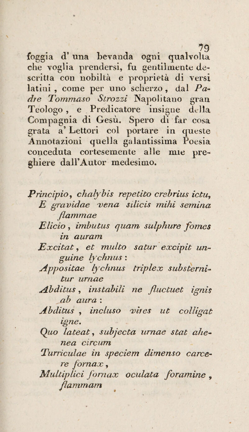 '^9 foggia d’ una bevanda ogni qualvolta che voglia prendersi, fu gentilmente de¬ scritta con nobiltà e proprietà di versi latini , come per uno scherzo, dal Pa^ dre Tommaso Strozzi INapolitano gran Teologo , e Predicatore insigne della Compagnia di Gesù. Spero di far cosa grata a’ Lettori col portare in queste Annotazioni quella galantissima Poesia conceduta cortesemente alle mie pre¬ ghiere dall’Autor medesimo. Principio^ chalyhis repetito crehrius ictu, E gravidae ^ena silicis mihi semina flammae Elido , imbutus cjuam sulphure fomes in auram Exdtat, et multo satur exdpit un^- guine lychnus : Appositae lychnus triplex suhsèerni^ tur urnae Ahditus, instabili ne fluctuet ignis jib aura : Abditus , incluso 'vites ut colligat igne. Quo latente subjecta urnae stat ahe^ nea circum Turriculae in speciem dimenso carce^ re fornax, Multiplici fornax oculata foramine ^ flammarn