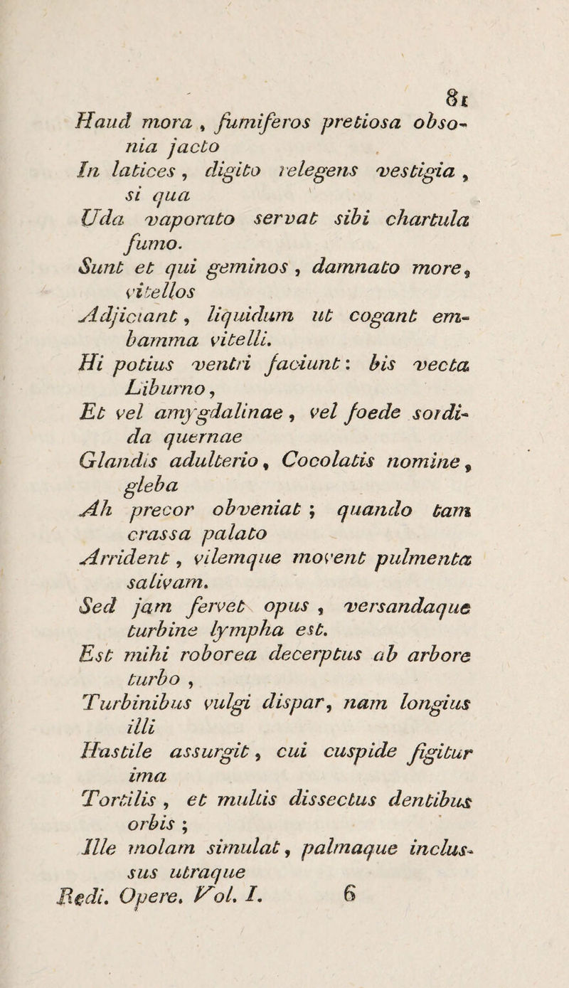 Haiid mora , fumiferos pretiosa ohso^ nia jacto In latices, digito ìelegens 'vestigia , si qua ' Uda Daporato servat sibi chartula fumo. Sunt et qui geminos , damnato more^ eitellos yldjictant, liquidam ut cogant em^ hamma vitelli. Hi potius Dentri faciunt : bis Decta Liburna, Lt vel amygdalinae 9 vel foede sordi* da qutrnae GlandiS adulterio « Cocolatis nomine, gleba jéh precor obDenìat ; quando tam crassa palato Art'ident, vilemque movent pulmenta salivam, Sed jam feivet opus , Dersandaquc turbine lympha est. Est mihi roborea decerptus ab arbore turbo , Turbinibus valgi dispar^ nam longius illi Hastile assurgit, cui cuspide figitur ima Tortilis , et muhis dissectus dentibus orbis ; llle inolarn simulata palmaque inclusa sus ubraque Medi, Opere, HoL /. 6