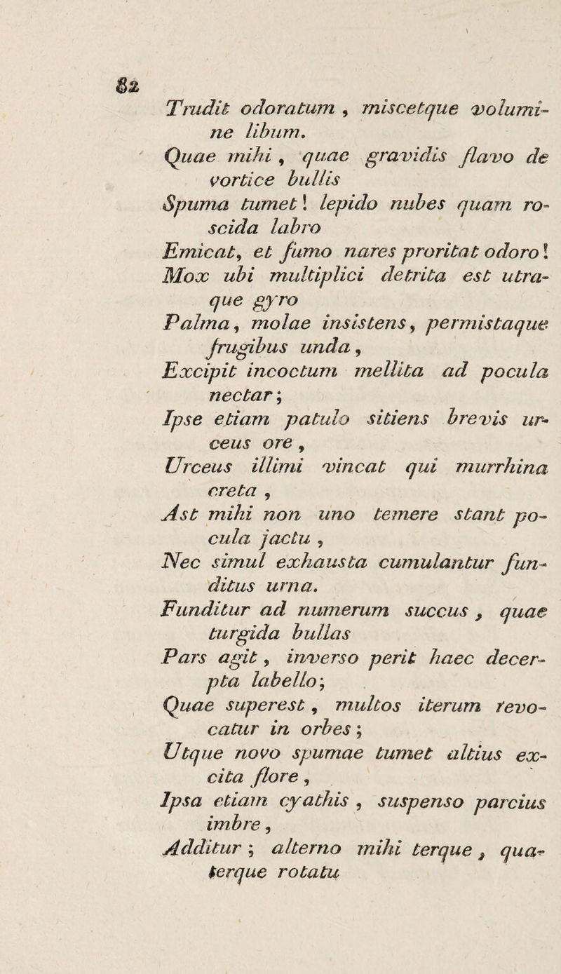 Trudit odoratum , miscetque volumi- ne Ubiim, Quae mihi , quac gravidis flavo de vortice hullis Spuma tumet ! lepido nubes quam ro- scida labro Ernieat^ et fumo nares proritat odoro ! Mox ubi muUiplici detrita est utra- que gyro Palma,, molae insistens, permistaque frugibus unda, Excipit incoctum mellita ad poetila nectar ; Ipse etiam patulo sitiens brevis ur- ceus ore, Urceus ilUmi vincat qui murrhina creta , Ast mihi non uno temere stant po- cula jactu , Nec simul exhausta cumulantur fun- ditus urna, Funditur ad numerum succus , quae turgida bullas Pars agit, inverso perit liaec decer- pta labelLo', Quae superest, multos iterum tevo- catur in orbes ; Utque novo spumae tumet altius ex- cita flore, Ipsa etiam cyathis , suspense parcius , imbre, Additar ; alterno mihi terque j qua-^ ter que rotata