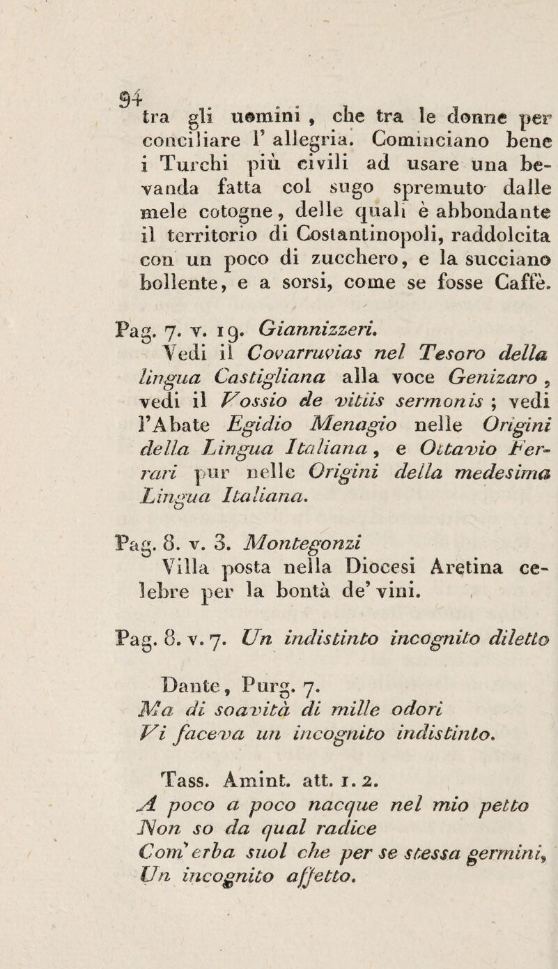 tra gli uomini , che tra le donne per conciliare i’ allegria. Comiociano bene i Turchi più civili ad usare una be¬ vanda fatta coi sugo spremuto dalle mele cotogne, delle quali è abbondante il territorio di Costantinopoli, raddolcita con un poco di zucchero, e la succiano bollente, e a sorsi, come se fosse Caffè. Pag. 7. V. 19. Giannizzeri, Vedi il Covarruvias nel Tesoro della lingua Castigliana alla voce Genizaro , vedi il Vossio de vitiis sermonis ; vedi l’Abate Egidio Menagio nelle Origini della Lingua Italiana, e OitaDio Fer<- rari pur nelle Origini della medesima L ingua Ita liana. Pag. 8. V. 3. Montegonzi Villa posta nella Diocesi Aretina ce¬ lebre per la bontà de’vini. Pag. 8. V. 7. Un indistinto incognito diletto Dante, Purg, 7. Ma di soavità di mille odori Vi faceva un incognito indistinto, Tass. Amint. alt. 1.2. j4, poco a poco nacque nel mio petto Non so da qual radice Corri erba suol che per se stessa germini^ Un incognito afjetto.