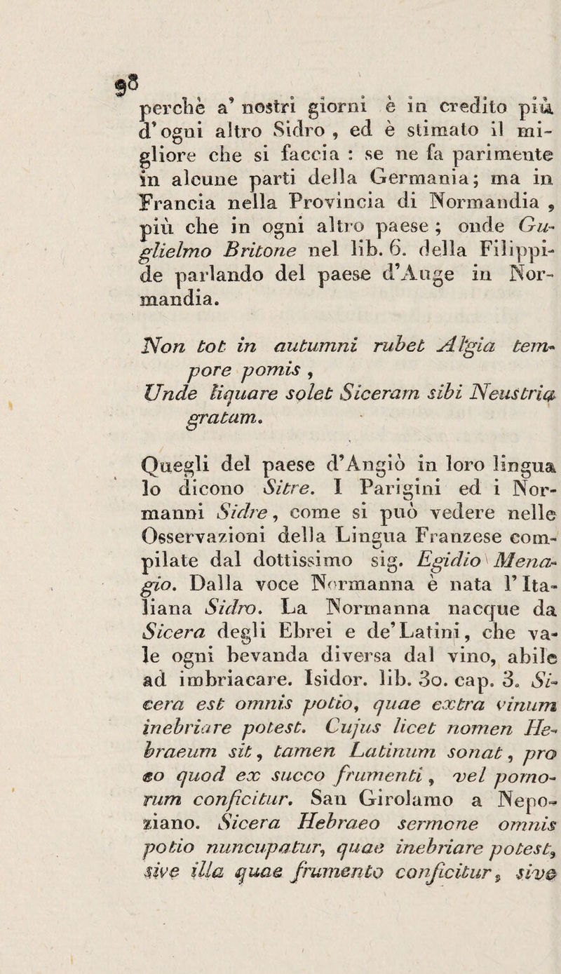 d’ogni altro Sidro , ed è stimato 11 mi- gliore che si faccia : se ne fa parimente in alcune parti della Germania; ma in Francia nella Provincia di Normandia , più che in ogni altro paese ; onde Gu¬ glielmo Britone nel lib. 6. della Filippi- de parlando del paese d’Aiige in Nor¬ mandia. IVo/z tot in autumni ruhet jH*gia tem* potè pomis , linde liquore solet Siceram sibi Neustrm gratam. Quegli del paese d’Angiò in loro lingua lo dicono Si tre, 1 Parigini ed i Nor¬ manni Sidre ^ come si può vedere nelle Osservazioni della Lingua Franzese com¬ pilate dal dottissimo sig. Egidio Mena- gio. Dalla voce Normanna è nata l’Ita¬ liana Sidro, La Normanna nacque da Sicera degli Ebrei e de’Latini, che va¬ le ogni bevanda diversa dal vino, abile ad imbriacare. Isidor. lib. 3o. cap. 3. Si- cera est omnis patio, quae extra i’iniim inebriare potest, Cujus licet nomen He- braeum sit, tamen Latinum sonat, prò eo quod ex succo frumenti, xel pomo- rum confcitar. San Girolamo a Nepo- ziano. Sicera Hebraeo sermone omnis patio nuncupatur, quae inebrìare poteste $we illa quae frumento conficitur ^ sive