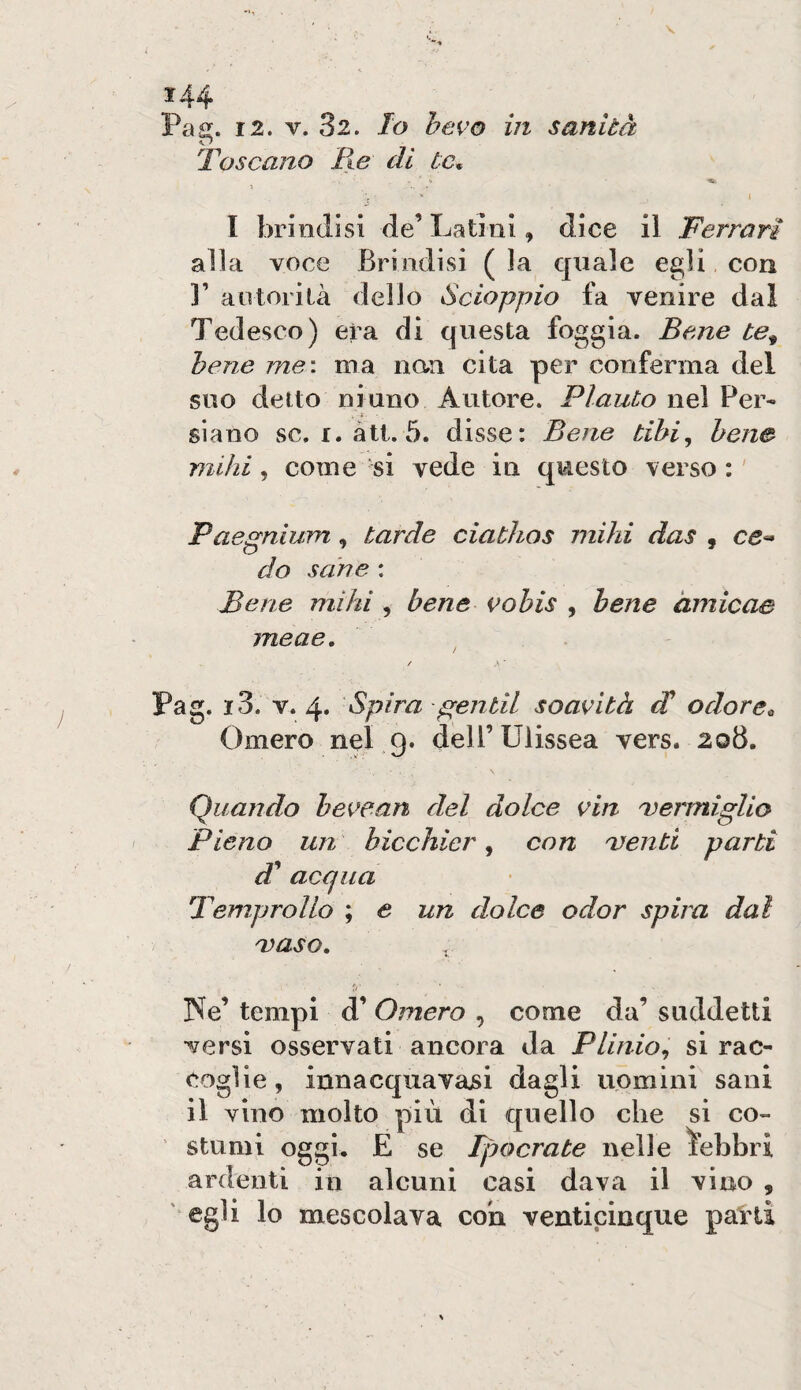 Pag. 12. V. 32. Io bevo in sanità Toscano Ile di tc* \ , ' \ l brindisi de’ Latini, dice il Ferrari alla voce Brindisi (la quale egli, con 1’ autori là dello Sdoppio fa venire dai Tedesco) era di questa foggia. Bene te^ bene me: ma nan cita per conferma del suo detto ninno Autore. Plauto nel Per¬ siano se. r. alt. 5. disse: Bene tibi, bene mihi, come 'si vede in questo verso : ' Paegniujn, tarde ciathos mihi das , ce^ do sane : Bene mihi , bene i^obis , bene àmicae meae, ^ / • ■ Pag. i3. V. 4* Spira f^entil soavità di odore^ Omero nel g. deU’Ulissea vers. 208. Quando bevean del dolce via vermiglio Pieno un bicchier, con 'venti parti d^ acqua Temprollo ; e un dolce odor spira dai 'vaso, , ]Nfe’ tempi d’ Omero , come da’ suddetti versi osservati ancora da Plinio,, si rac¬ coglie, innacqiiavajsi dagli uomini sani il vino molto più di quello che si co¬ stumi oggi. E se Tpocrate nelle febbri ardenti in alcuni casi dava il vino , egli lo mescolava coù venticinque patti