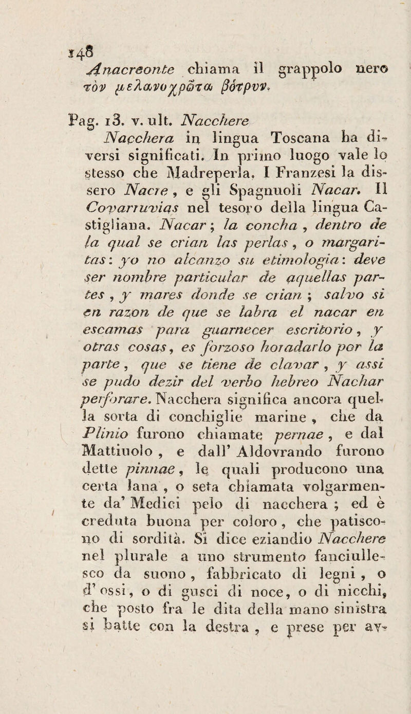 nero Anacreonte chiama il grappolo i:òv iLeÀavo^pQTOj ^ótpvv. Pag. i3. V. nlt. Nacchere Nacchera in lingua Toscana ha di» versi significati. In primo luogo vale lo stesso che Madreperla. I Franzesi la dis¬ sero Nacre , e gli Spagnuoli Nacar, 11 Covcirruvias nel tesoro della lingua Ca¬ sti g liana. Nacar ; la concha , dentro de la qual se crian las perlas, o margari- tas: yo no alcanzo su etimologia', deve ser nombre particular de aquellas par-- tes , y mares donde se crian ; salvo si ea razon de que se lahra el nacar en escamas para giiarnecer escritorio, y otras cosas, es forzoso horadarlo por la parte, que se tiene de clavar , y assi se piido dezir del verbo hehreo Nachar INacchera significa ancora queh la sorta di conchiglie marine , che da Plinio furono chiamate pernae, e dal Mattinolo , e dall’ Aldovrando furono dette pinnae, le quali producono una certa lana , o seta chiamata volgarmen¬ te da’ Medici pelo di nacchera ; ed è creduta buona per coloro , che patisco¬ no di sordità. SÌ dice eziandio Nacchere nel plurale a uno strumento fanciulle¬ sco da suono , fabbricato di legni , o d’ossi, o di gusci di noce, o di nicchi, che posto fra le dita della mano sinistra st batte con la destra , e prese per av-