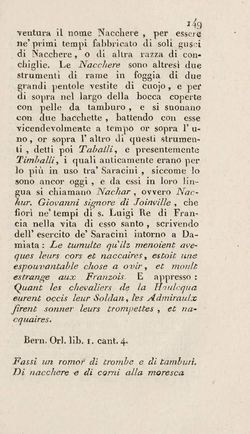 chìglie. Le Nacchere sono alt resi due strumenti di rame in foggia di due grandi pentole vestite di Cuoio , e pei’ di sopra nel largo della bocca coperte con pelle da tamburo , e si suonano con due bacchette , battendo con esse vicendevolmente a tempo or sopra V u- no, or sopra 1’ altro di questi strumeii- li , detti poi Taballi^ e presentemente Titnhalli^ i quali anticamente erano per lo più in uso tra’ Saracini , siccome lo sono ancor oggi , e da essi in loro lin¬ gua si chiamano Nacliar , ovvero Nac^ hur, Giovanni signore di Joinville , che fiorì ne^ tempi di s. Luigi Re di Fran^ eia nella vita di esso santo , scrivendo deir esercito de’ Saracini intorno a Da- miata : Le tumulto quilz menoìent ave- ques leurs cors et naccaires ^ estoit ime espouuantahle chose a oDÌr, et moult estrange aux Franzois. E appresso : Q^uant ìes chevaliers de la Hriulcqua eurent occis leur Soldan^ les Ndiniraiilx Jìrent sonner leurs ùrompettes , et na- cquaires. ^ Beni. Ori. lib. r. cant. 4» Bassi un romor di trombe e di tamburi. Di nacchere e di corni alla moresca