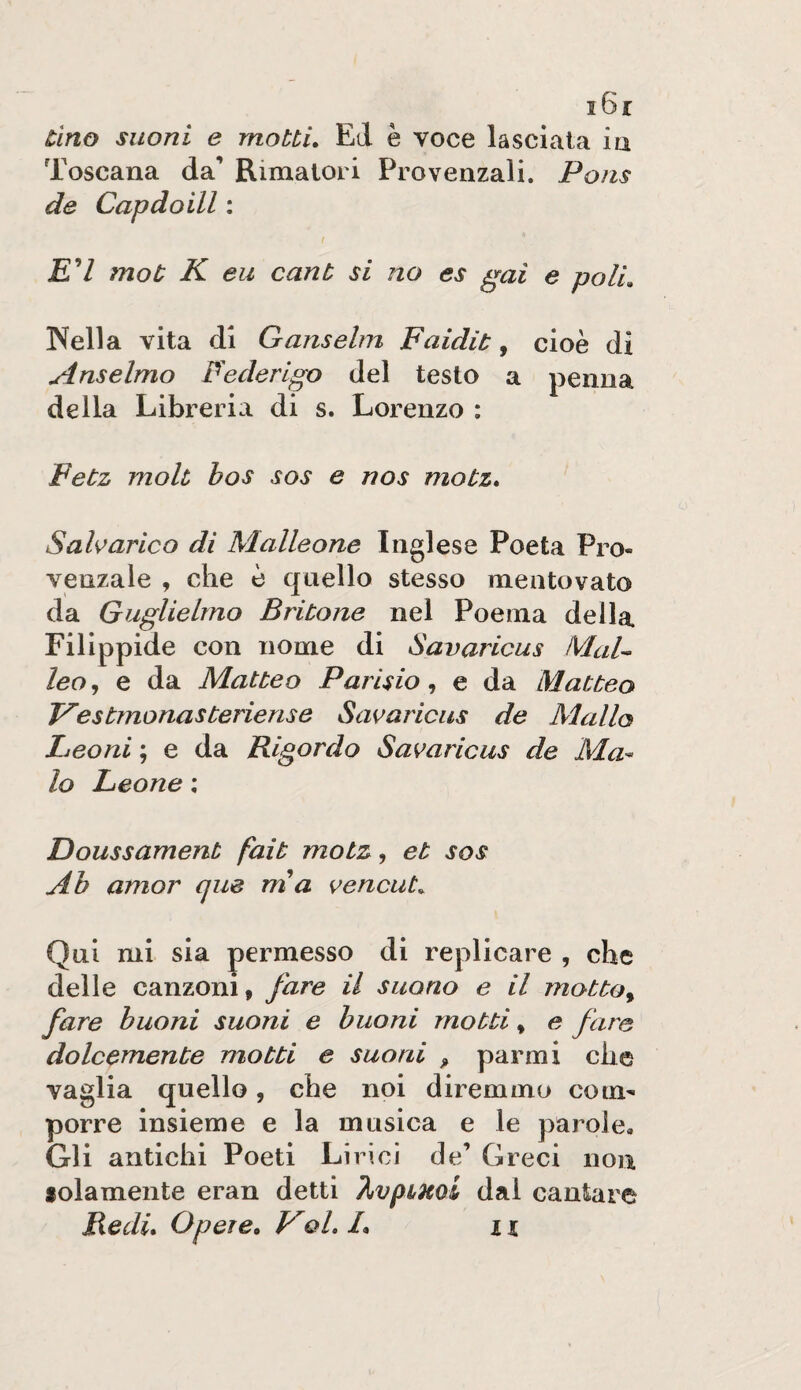 i6r tino suoni e mottu Ed è voce lasciata ia Toscana da’ Rimatori Provenzali. Pons de Capdoill : jE7 mot K eu cant si no es gai e poli, Nella vita di Ganselm Faidit, cioè di Anseimo Federigo del testo a penna della Libreria di s. Lorenzo : Fetz moh bos sos e nos moùz» Saharico di Malleone Inglese Poeta Pro¬ venzale , che è quello stesso mentovato da Guglielmo Bribone nel Poema della Filippide con nome di Savaricus MaL leo, e da Matteo Parìsio, e da Matteo Vesbmonasteriense Savaricus de Mallo Leoni ; e da Rlgordo Savaricus de Ma¬ io Leone ; Doussament fait motz, et sos Ah amor que mia vencut. Qui mi sia permesso di replicare , che delle canzoni, fare il suono e il motto^ fare buoni suoni e buoni motti, e fare dolcemente motti e suoni ^ par mi che vaglia quello, che noi diremmo com¬ porre insieme e la musica e le parole. Gli antichi Poeti Lirici de’ Greci non folamente eran detti dal cantare Redi, Opere. VqL /, zi