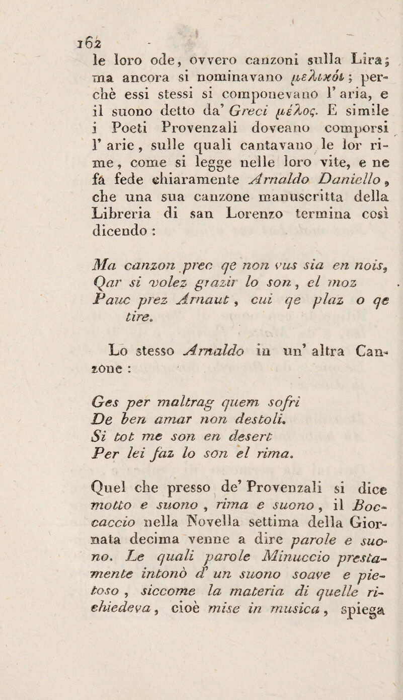 le loro ode, ovvero canzoni sulla Lira; ma ancora si nominavano ihB'kiKÒi \ per» che essi stessi si componevano 1’ aria, e il suono detto da’ Greci E simile i Poeti Provenzali doveano comporsi Parie, sulle quali cantavano le lor ri¬ me , come si legge nelle loro vite, e ne fà fede chiaramente Arnaldo Daniello ^ che una sua canzone manuscritta della Libreria di san Lorenzo termina cosi dicendo : Ma canzon prec qe non cus sia en nois^ Qar si Q)olez grazie lo son, el moz Pane prez ArnauC, cui qe plaz o qe tire. Lo stesso Arnaldo in un’ altra Can^ zòne : Ges per maltrag quem sofri De ieri amar non destolL Si tot me son en desert Per lei faz lo son el rima. Quel che presso de’ Provenzali si dice motto e suono , rima e suono, il Boc^ caccio nella Novella settima della Gior¬ nata decima venne a dire parole e suo¬ no, De quali parole Minuccio presta¬ mente intonò (D un suono soave e pie¬ toso , siccome la materia di quelle ri¬ chiedeva 5 cioè mise in musica, spiega