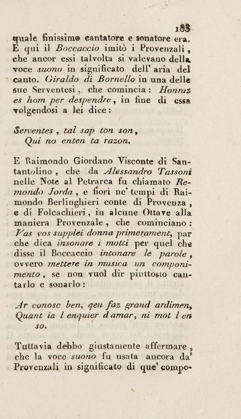 quale finlssìm© cantatore e sonatore era. E qui il Boccaccio imitò i Provenzali , che ancor essi talvolta si valevano della, voce suono in significato dell’ aria del canto. Giraldo di Bornello in una delle sue Serventesi , che comincia : Honraz es hom per despendre, in fine di essa volgendosi a lei dice : Serventes , tal sap ton son, Qwi no enten ta razon, E fiaimondo Giordano Visconte di San» tantolino , che da Alessandro Tassoni nelle Note al Petrarca fu chiamato Re¬ mondo lorda , e fiori ne’ tempi di Rai¬ mondo Berlinghi eri conte di Provenza , e di Folcachieri, in alcune Ottave alla maniera Provenzale , che, cominciano : P'as vos supplei donna primerament^ par che dica insonare i motti per quel che disse il Boccaccio intonare le parole , ovvero mettere in musica un componi¬ mento , se non vuol dir piuttosto can¬ tarlo e sonarlo : Ar cono se ben^ qeu faz grand ardimen^ Quant ia l enquier d amar^ ni mot l en so. Tuttavia defibo giustamente affermare ^ che la voce suono fu usata ancora da® Provenzali in significato di que’ compo^