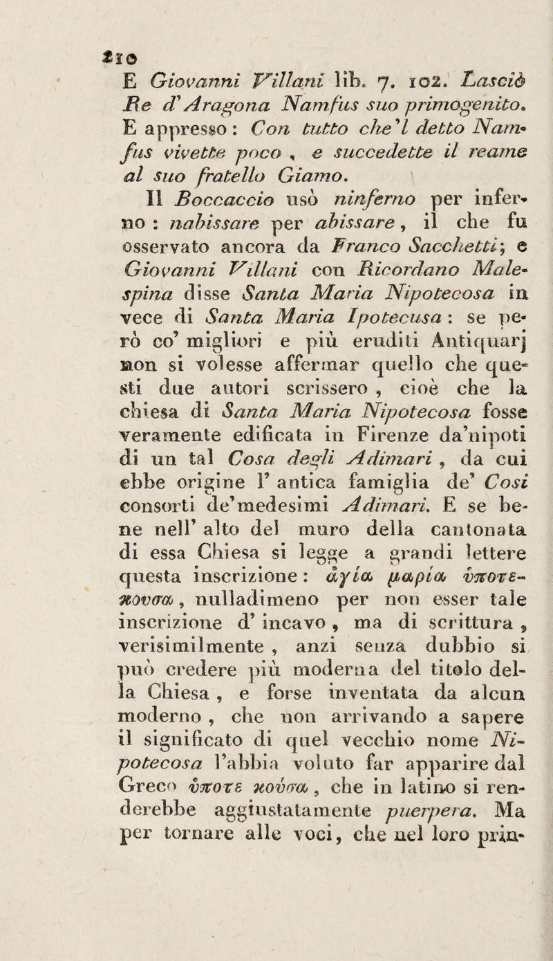 He Aragona Namfus suo primogenito, E appresso : Con tutto che''l detto Nam^ fus civette poco , e succedette il reame al Suo fratello Giamo, Il Boccaccio usò ninferno per inferm¬ ilo ; nahissare per abusare, il che fu osservato ancora da Franco Sacchetti^ e Giovanni Villani con Ricordano Male-^ spina disse Santa Maria Nipotecosa in vece di Santa Maria Ipotecusa : se pe¬ rò co’ migliori e più eruditi Aiitiquarj non si volesse affermar quello che que- sti due autori scrissero , cioè che la chiesa di Santa Maria Nipotecosa fosse veramente edificata in Firenze da’nipoti di un tal Cosa degli A dimari , da cui ebbe origine 1’ antica famiglia de’ Cosi consorti de’medesìmi A dimari, E se be¬ ne nell’ alto del muro della cantonata di essa Chiesa si legge a grandi lettere questa inscrizione : àyia* gapia vTtore-- novera, nulladimeno per non esser tale inscrizione d’ incavo , ma di scrittura , verisimi 1 mente , anzi senza dubbio si può credere ])iù moderna del titolo del¬ la Chiesa , e forse inventata da alcun moderno , che non arrivando a sapere il significato di quel vecchio nome Ni^ potecosa Tabbia volato far apparire dal Greco Ttovrra, che in latino si ren¬ derebbe aggiustatamente puerpera. Ma per tornare alle voci, che nel loro pria-