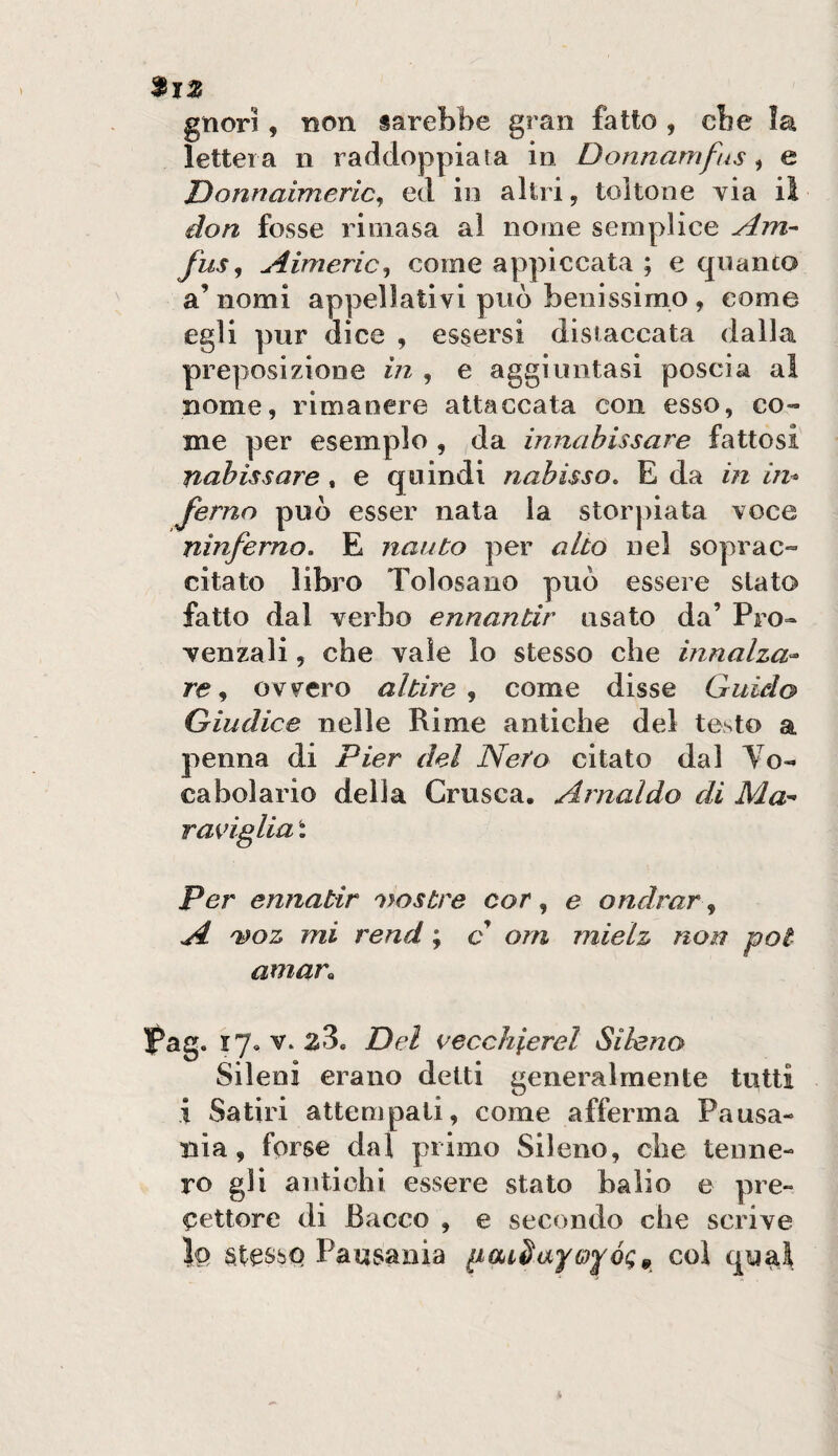 gnor!, non sarebbe gran fatto , cbe la lettera n raddoppiata in Donnamfus, e JDonnaimeric^ ed in altri, toltone via il don fosse rioiasa al nome semplice Am- fus^ Aimeric^ come appiccata ; e quanto a’ nomi appellativi può benissimo , come egli pur dice , essersi distaccata dalla preposizione in , e aggiuntasi poscia al nome, rimanere attaccata con esso, co¬ me per esemplo , da innahissare fattosi nnhissare . e quindi nabisso, E da in in* fernn può esser nata la storpiata voce ninferno, E naiito per alto nel soprac¬ citato libro Tolosano può essere stato fatto dal verbo ennantir usato da’ Pro¬ venzali , che vale lo stesso che innalza^ re ^ ovv^ero altire ^ come disse Guido Giudice nelle Rime antiche del testo a penna di Pier del Nero citato dal To- caboiario della Crusca, Arnaldo di Ma'- raviglia : Per ennatir Giostre cor, e ondrar, A 'woz mi rend ; c ora mielz non poi amar^ Pag. ly, V. 28. Del vecchierei Sileno Sileni erano delti generalmente tutti i Satiri attempali, come afferma Pausa- nia, forse dal primo Sileno, che tenne¬ ro gli antichi essere stato balio e pre¬ cettore di Bacco , e secondo che scrive lo stesso Pausania col qu^l