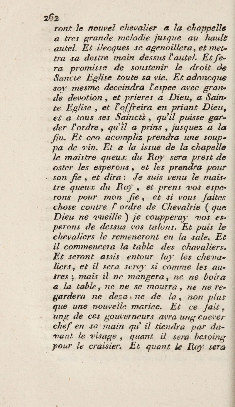 ront le noupel chepalier a la chappelle a tres f^rande melodie jusque au hault: auteL Kb ilecques se a^enoillera^ et met* tra sa destre mairi dessus VauteL Et ra promiss e de soustenìr le droit de Sancte Eglise tonte sa pie. Et adoncque soy mesme deceindra Tespee apec gran* de depotion , et prieres a Dieu^ a Sain» te Eglise , et F off reir a en priant Dieu^ et a bous ses Saincbì , quii puisse gar- der rordre, qu il a prins , jusquez a la fin. Et ceo acompliz prendra une soup* pa de 'inn. Fa a la issue de la chapelle le mais tre queux du Roy sera prest de oster les esperons, et les prendra pour son fe , et dira : Je suis vena le mais^ tre queux du Bof , et prens xos espe¬ rons pour mon fe , et si pous faibes chose con tre T ordre de Chepalrie ( que Dieu ne 'vueille ) je coupperay 'dqs es¬ perons de dessus pos talons. Et puis le chepaliers le remeneront en la sale. Et il commenceia la tahle des chapaliers. Et seront assis entour luy les chexa- lierSj et il sera seny si comme les au- tres ; mais il ne mungerà, ne ne bolra a la table, ne ne se mourra, ne ne re- gardera ne deza i ne de la, non plus que line noupelle mariee. Et ce jait ^ ung de ces gouperneurs apra ung cueper chef en sa main qu il tiendra par da- nyant le vìsage , quani il sera besoing pour le craisier. Et qiiant le Boy sera