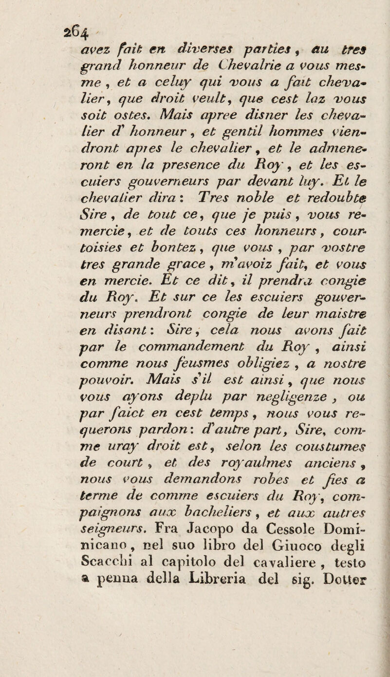 avez fait en diverses parties, éxu tres grand honneur de Chevalrìe a voiis mes- me , et a celuy qui dous a fait cheDa- lier ^ que droib veult^ que cest laz 'vous soit ostes. Mais apree disner les cheva’^ lier d' honneur, et gentil hommes vien-- dront apres le chevalier, et le admene* ront en la presence du Roy, et les es^ cuiers gouverneurs par de^ant luy. Et le chevaLìer dira : Tres nohle et redouhte Sire ^ de tout ce^ que je puis ^ vous re- mercie, et de touts ces honneurs, cour- toisies et hontez, que vous , par Dostre tres grande grace , rriavoiz fait, et vous en merde. Et ce dit ^ il prendra congie du Roy. Et sur ce les escuiers gouver^ neurs prendront congie de leur maistre en disant : Sire, cela nous avons fait par le commandement du Roy , ainsi comme nous feusmes ohligiez , a nostre pouvoir. Mais s^il est ainsi, que nous vous ayons deplu par negligenze y ou par faict en cest temps, nous vous re-- querons pardon: d^autrepart, Sire, cora¬ me uray droit est, selon les coustumes de court , et, des royaulmes anciens, nous vous demandons robes et fies a terme de comme escuiers du Roy, com- paìgnons aux bacheliers, et aux autres seigneurs. Fra Jacopo da Cessole Domi- nicano, nel suo libro del Giuoco degli Scacci)! al capitolo del cavaliere , testo a penna della Libreria del sig. DoUer