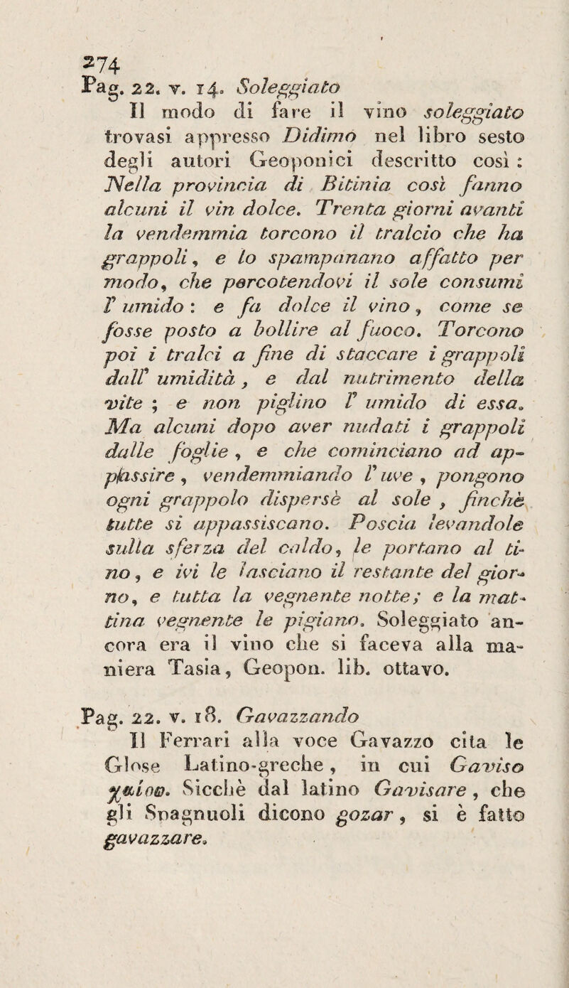 Pag, 22. V. 14. Soleggiato Il modo di fare il vino soleggiato trovasi appresso Didimo nel libro sesto degli autori Geoponici descritto cosi : iNella proK^incia di Bitinìa così fanno alcuni il vin dolce. Trenta giorni avanti la vendemmia torcono il tralcio che ha grappoli^ € lo spampanano affatto per modo^ che parco tendevi il sole consumi V umido : e fa dolce il vino, come se fòsse posto a bollire al fuoco. Torcono poi i tralci a fine di staccare i grappoli dair umidità, e dal nutrimento della Dite ; e non piglino V umido di essa„ Ma alcuni dopo aver nudati i grappoli dalle foglie , e che cominciano ad ap^ pjeissire , vendemmiando V uve , pongono ogni grappolo disperse al sole , finché tutte si appassiscano. Poscia levandole sulla sferza del caldo ^ le portano al ti¬ no , e ivi le lasciano il restante, del gior<* no^ e tutta la vegnente notte ; e la mat* tina vegnente le pigiano. Soleggiato an¬ cora era il vino che si faceva alla ma¬ niera Tasìa, Geopon. lib. ottavo. Pag. 22. V. i8. Gavazzando Il Ferrari alla voce Gavazzo cita le Glose Latino-greche, in cui Gamso ^ìlÌoìd» Sicché dal latino Gamisare, che gli Snagnuoli dicono gozar, si è fatto gavazzare^