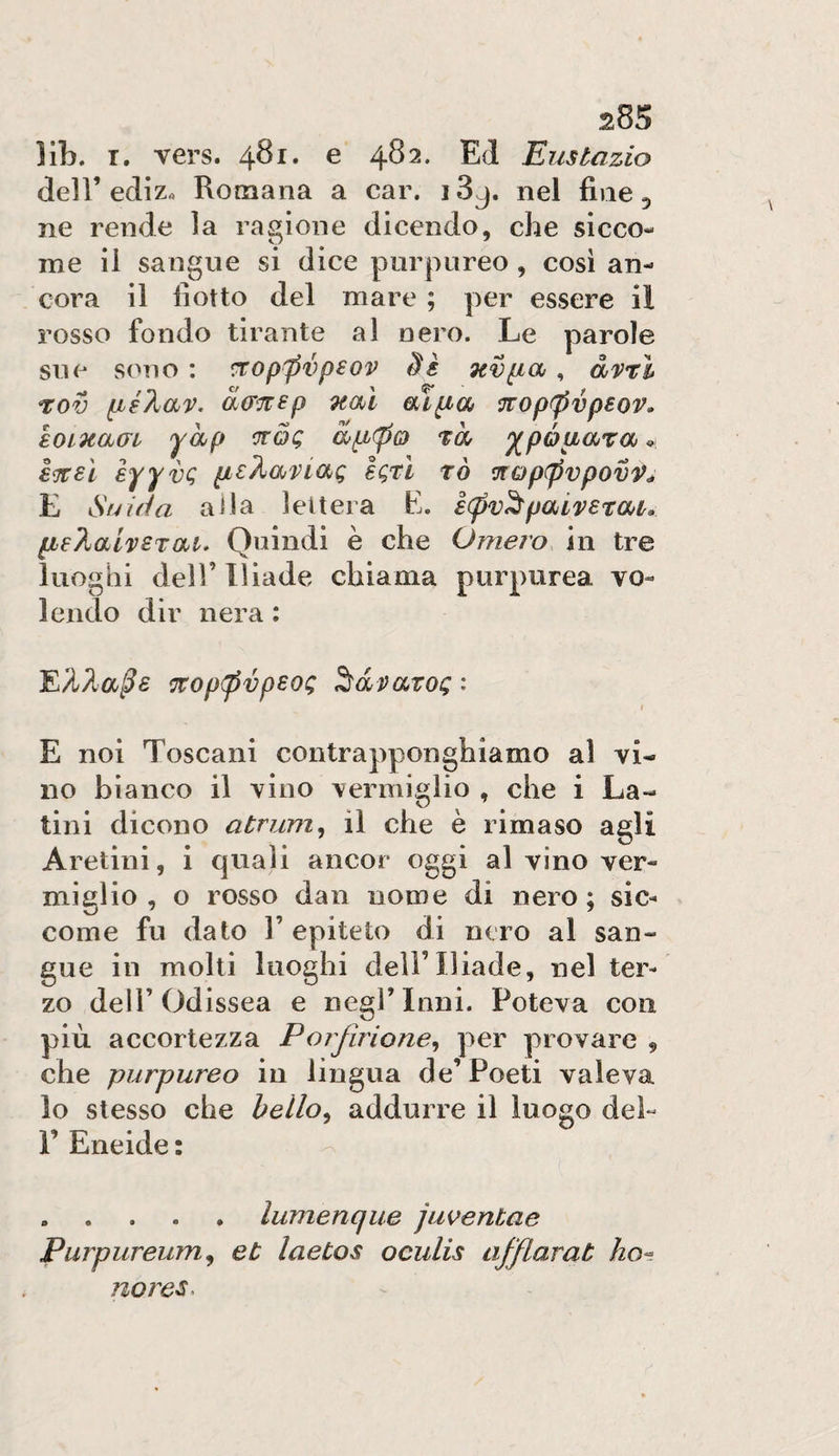 lib. I. vers. 481. e 482. Ed Eustazio dell’ediz« Romana a car, i3^. nel fine 5 ne rende la ragione dicendo, che sicco¬ me il sangue si dice purpureo , cosi an¬ cora il fiotto del mare ; per essere il rosso fondo tirante al nero. Le parole sue sono : ^oppvpsov nvpia, àvrl t:ov fxé%av. à(r^^p nm Oyifxch ^op^pvpsov» loinajffi yhp ‘jtòq a^pi(po m ^póuara * i^eì èyyvc; igtì rò ^Qp(pvpovV^ E Strida alla lettera E. ècpv^pai'perau [ie?jaivSTat. Quindi è che Omero in tre luoghi deir Iliade chiama purpurea vo¬ lendo dir nera ; ^op(pvpsog lavatoi; : t E noi Toscani contrapponghiamo al vi¬ no bianco il vino vermiglio , che i La¬ tini dicono atrum^ il che è rimaso agli Aretini, i quali ancor oggi al vino ver¬ miglio , o rosso dan nome di nero ; sic¬ come fu dato r epiteto di nero al san¬ gue in molti luoghi dell’Iliade, nel ter¬ zo deir Odissea e negl’inni. Poteva con più accortezza Porfuione^ per provare 9 che purpureo in lingua de’Poeti valeva lo stesso che bello^ addurre il luogo del- r Eneide : .lumenque juventae Purpureum^ et laetos oculis afflarab ho¬ norem.