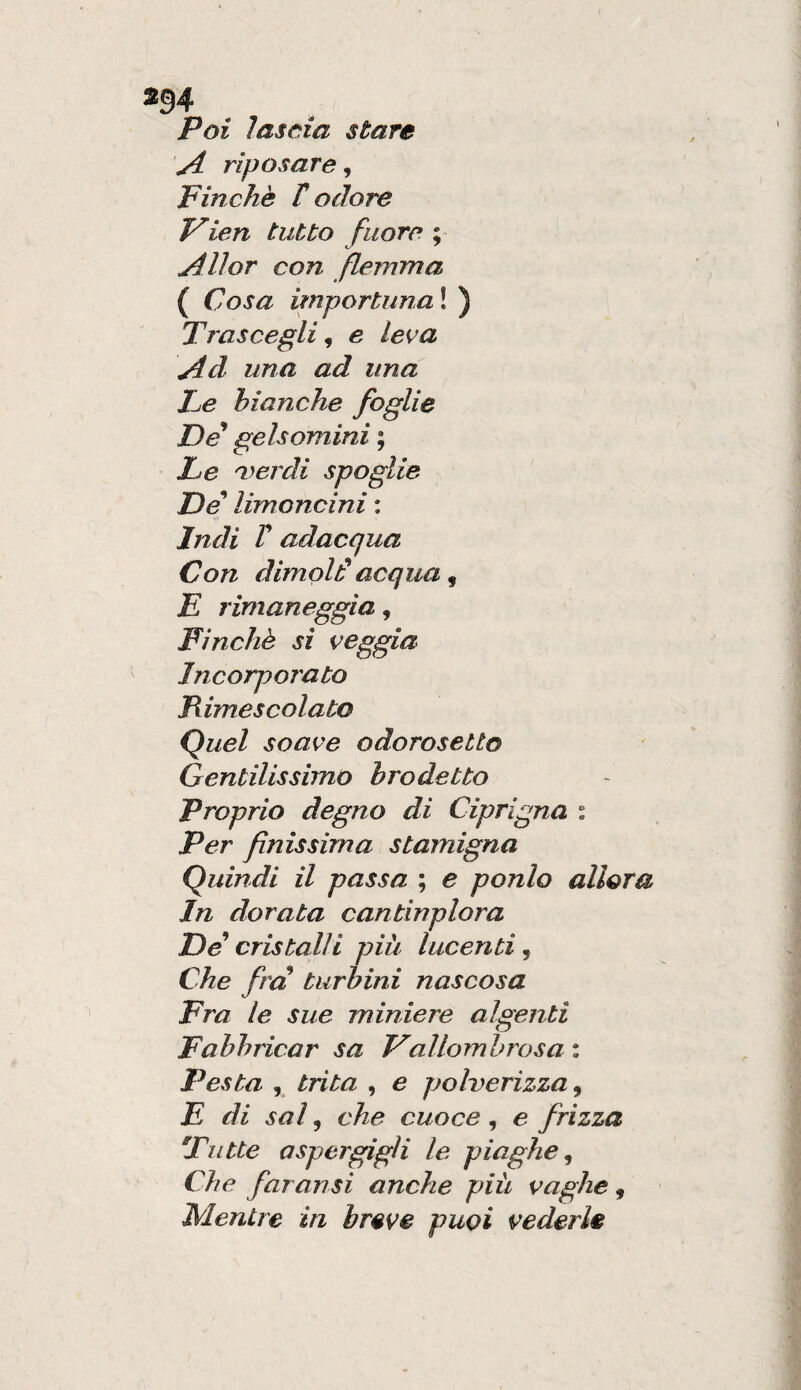 Poi lascia stare yi riposare^ Finche t odore Vien tutto fiiore ; Alìor con flemma ( Cosa importuna ! ) Trascegli ^ e leva Ad una ad una Te bianche foglie De* gelsomini ; Le leardi spoglie De limoncini : Indi V adacqua Con dimoid acqua, £ rimaneggia, Finché si veggia Incorporato Rimescolato Quel soave odorosetto Gentilissimo brodetto Proprio degno di Ciprigna i Per finissima stamigna Quindi il passa ; e ponlo allora In dorata cantinplora De cristalli piu lucenti, Che fra turbini nascosa Fra le sue miniere algenti Fabbricar sa Fallomhrosa : Pesta , trita , e polverizza^ E di sai ^ che cuoce ^ e frizza Tutte aspergigli le piaghe^ Che far ansi anche più vaghe , Mentre in breve puoi vederle