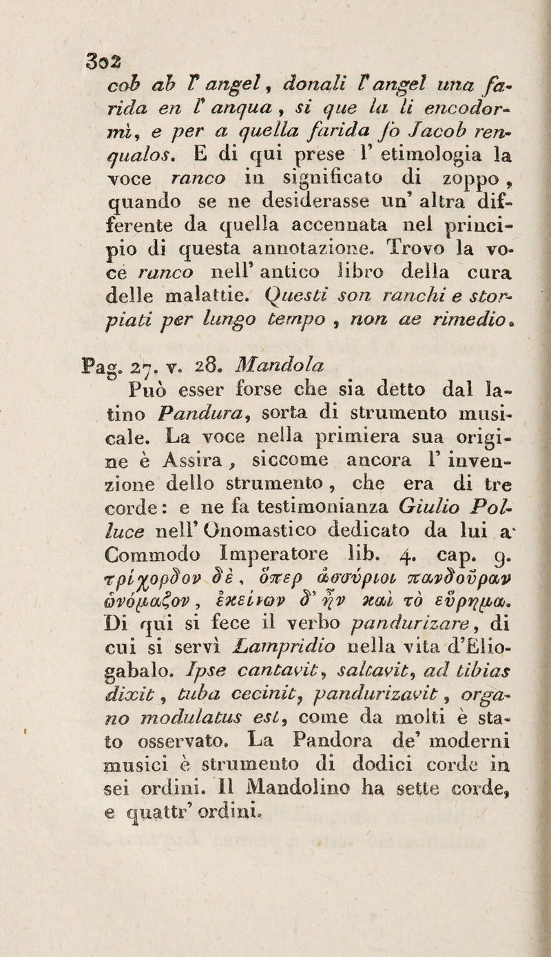 cab ah T angel, donali T angel una fa* rida en V anqua , si qua la li encodor* mi, e per a quella /arida fo Jacob ren* qualos, E di qui prese V etimologia la voce ranco in significato di zoppo , quando se ne desiderasse un’ altra dif¬ ferente da quella accennata nel princi¬ pio di questa annotazione. Trovo la vo¬ ce ranco nell’ antico libro della cura delle malattie. Questi son ranchi e stor* piati per lungo tempo , non ae rimedio^ Pag. 27. V. 28. Mandola Può esser forse che sia detto dal la¬ tino Pandura^ sorta di strumento musi¬ cale. La voce nella primiera sua origi¬ ne è Assira, siccome ancora 1’ inven¬ zione dello strumento, che era di tre corde : e ne fa testimonianza Giulio Poi* luce nell’ Onomastico dedicato da lui a‘ Commodo Imperatore lib. 4. cap. g. rpl^opSov oTFsp do’crvpiot ‘jtmSovpav óvófia^ov, eneivQV pv 9taì rò svpppbOj, Di qui si fece il verbo pandurizare ^ di cui si servì Lampridio nella vita d’Elio- gabalo. Ipse cantavit^, saltavit^ ad tibias dixit, tuba cecinit^ pandurizavit, orga* no modulatus esi^ come da molti è sta¬ to osservato. La Pandora de’ moderni musici è strumento di dodici corde in sei ordini. Il Mandolino ha sette corde, e quattr’ ordini.