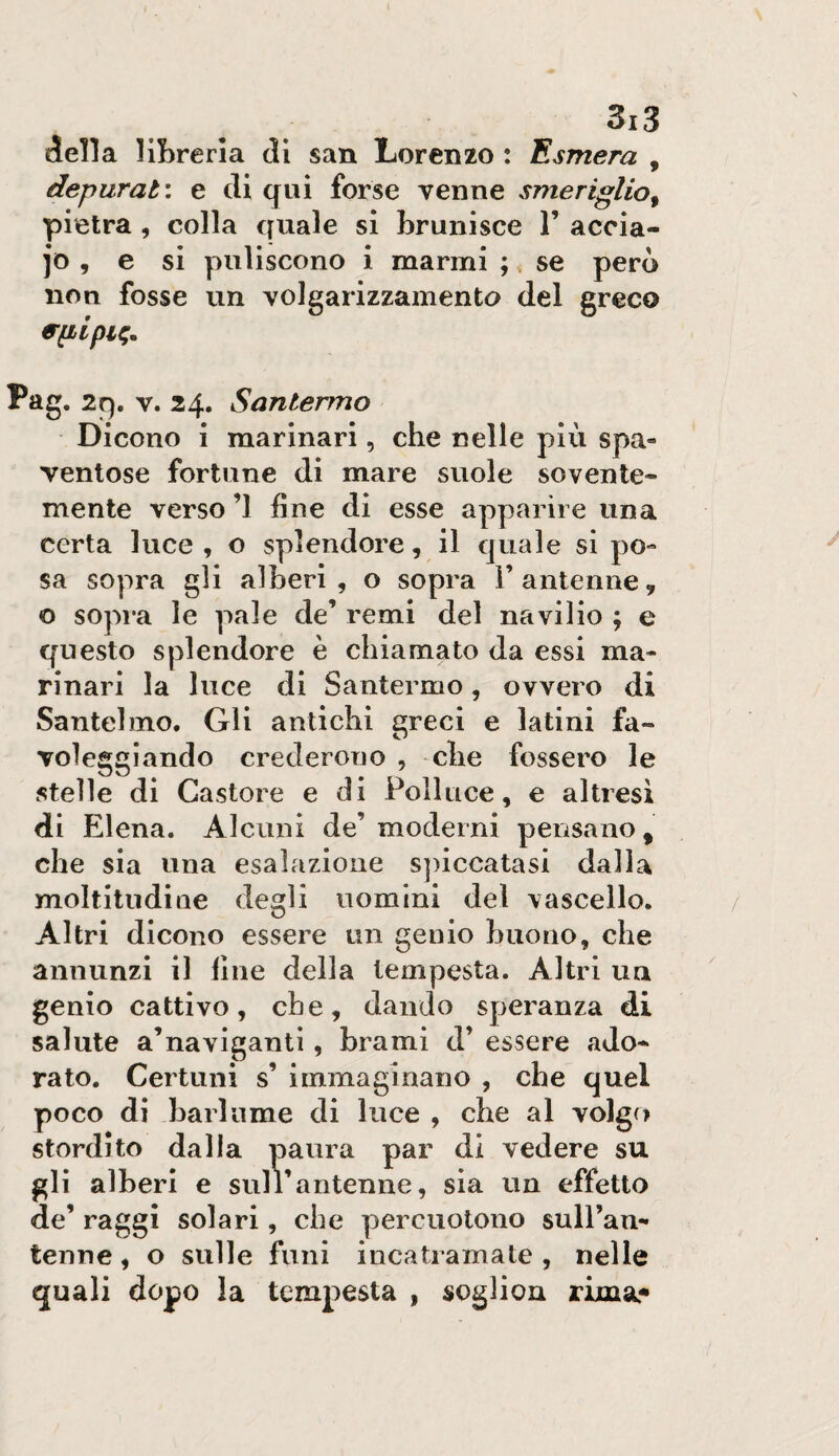 iella liBreria eli san Lorenzo : Esmera , depurata e di qui forse venne smeriglio^ pietra , colla quale si brunisce V accia- e si puliscono i marmi ;, se però non fosse un volgarizzamento del greco Pag. 2q. V. 24. Santermo Dicono i marinari, che nelle più spa¬ ventose fortune di mare suole sovente¬ mente verso ’l fine di esse apparire una certa luce , o splendore, il quale si po¬ sa sopra gli alberi , o sopra 1’antenne, o sopra le pale de’ remi del navilio ; e questo splendore è chiamato da essi ma¬ rinari la luce di Santermo, ovvero di Santelmo. Gli antichi greci e latini fa¬ voleggiando crederono , che fossero le stelle di Castore e di Polluce, e altresi di Elena. Alcuni de’moderni peiisano, che sia una esalazione s])iccatasi dalla moltitudine degli uomini del vascello. Altri dicono essere un genio buono, che annunzi il fine della tempesta. Altri uu genio cattivo, che, dando speranza di salute a’naviganti, brami d’ essere ado¬ rato. Certuni s’ immaginano , che quel poco di barlume di luce , che al volgo stordito dalia paura par di vedere su gli alberi e sul l’antenne, sia un effetto de’ raggi solari, che percuotono sull’an- tenne, o sulle funi incatramate , nelle quali dopo la tempesta , soglion rima.*