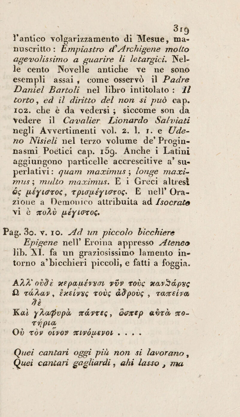 Dantico volgarizzamento di Mesue, ma- nu scritto : Empiastro (f Archi gene molto agevolissimo a guarire li letargici, Wel¬ le cento Novelle antiche ve ne sono esempli assai , come osservo il Padre Daniel Bartoli nel libro intitolato : Il torto,, ed il diritto del non si può oap, 102. che è da vedersi ; siccome son da Vedere il Cavalier Lionardo Salviati negli Avvertimenti voi. 2. 1. r. e Ude^ no Nisieli nel terzo volume de’ Progin* nasmi Poètici cap. iSg. Anche i Latini aggiungono particelle accrescitive a’ su¬ perlativi : quam maximus ; longe maxU mus ; multo maximus, E i Greci altresì èq péytffroc, rpurpefioTTOQ, E nell’Ora¬ zione a Demoni co attribuita ad Isocrate vi è ^o2,v Pag. 3o. V. IO. Ad un piccolo bicchiere Epigene nell’ Eroina appresso Ateneo lib. XI. fa un graziosissimo lamento in¬ torno a’bicchieri piccoli, e fatti a foggia. ovdE oespaué'vvai vvv tovc Qi rdÀav ^ exeivì^g rovg àSpovg , T:a%eivm de Kal y?,a<pvpd Ttavreg, oi/^tp ahiò* uro- ^ rripiO) Ov ròv oivov ocLvópevot .... Quei cantari oggi piu non si lavorano, Quei cantari gagliardi ^ ahi lasso , ma