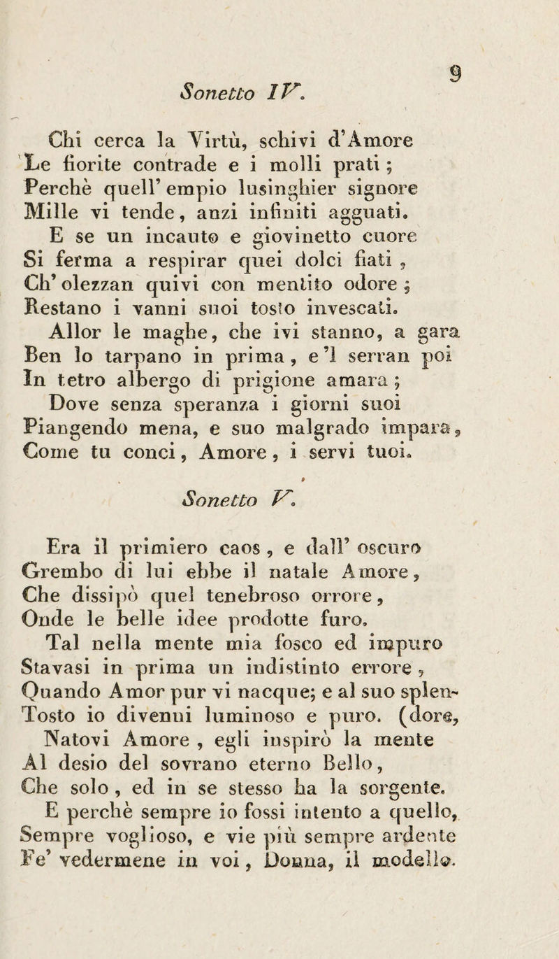 Chi cerca la Yirtù, sellivi d’A more Xe fiorite contrade e i molli prati; Perchè quell’ empio lusinghier signore Mille vi tende, anzi infiniti agguati. E se un incanto e giovinetto cuore Si ferma a respirar quei dolci fiati , Ch’olezzan quivi con mentito odore; Restano i vanni suoi tosto invescati. Allor le maghe, che ivi stanno, a i Ben lo tarpano in prima, e’l serran In tetro albergo di prigione amara ; Dove senza speranza i giorni suoi Piangendo mena, e suo malgrado impara Come tu conci, Amore , i servi tuoi. •ara Sonetto V. Era il primiero caos , e dall’ oscuro Grembo di lui ebbe il natale Amore, Che dissipò quel tenebroso orrore. Onde le belle idee prodotte furo. Tal nella mente mia fosco ed impuro Sta vasi in prima un indistinto errore , Quando Amor pur vi nacque; e al suo splen-* Tosto io divenui luminoso e puro, (dorè. Natovi Amore , egli inspirò la mente Al desio del sovrano eterno Bello, Che solo , ed in se stesso ha la sorgente. E perchè sempre io fossi intento a quello, Sempre voglioso, e vie più sempre ardente Fé’ vedermene in voi, Donna, il modello.