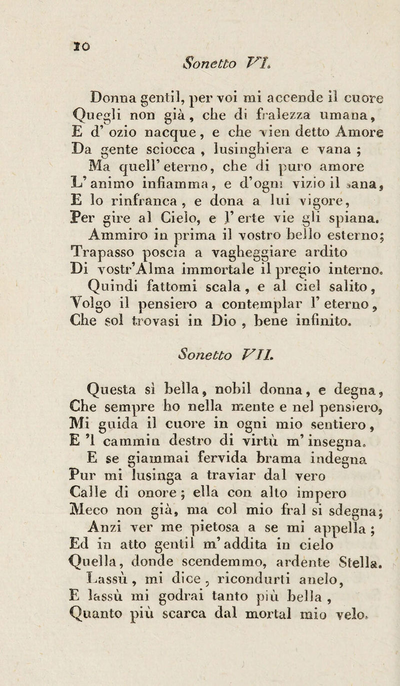 Sonetto VI. Donna gentil, per voi mi accende il cuore Quegli non già, che di fralezza umana, E d’ ozio nacque, e che vien detto Amore Da gente sciocca , lusinghiera e vana ; Ma quell’eterno, che di puro amore L’animo infiamma, e d’ogni vizio il sana, E lo rinfranca, e dona a lui vigore, Per gire al Cielo, e 1’ erte vie gli spiana. Ammiro in prima il vostro hello esterno; Trapasso poscia a vagheggiare ardito Di vostr’Alma immortale il pregio interno. Quindi fattomi scala , e al ciel salito, Volgo il pensiero a contemplar Y eterno, Che sol trovasi in Dio , bene infinito. Sonetto VIL Questa sì bella, nobil donna, e degna, Che sempre ho nella mente e nel pensiero, Mi guida il cuore in ogni mio sentiero, E ’l caminin destro di virtù in’ insegna. E se giammai fervida brama indegna Pur mi lusinga a traviar dal vero Calle di onore ; ella con alto impero Meco non già, ma col mio fra! si sdegna; Anzi ver me pietosa a se mi appella ; Ed in atto gentil m’addita in cielo Quella, donde scendemmo, ardente Stella. Lassù , mi dice, ricondurti anelo, E lassù mi godrai tanto più bella , Quanto più scarca dal mortai mio velo»