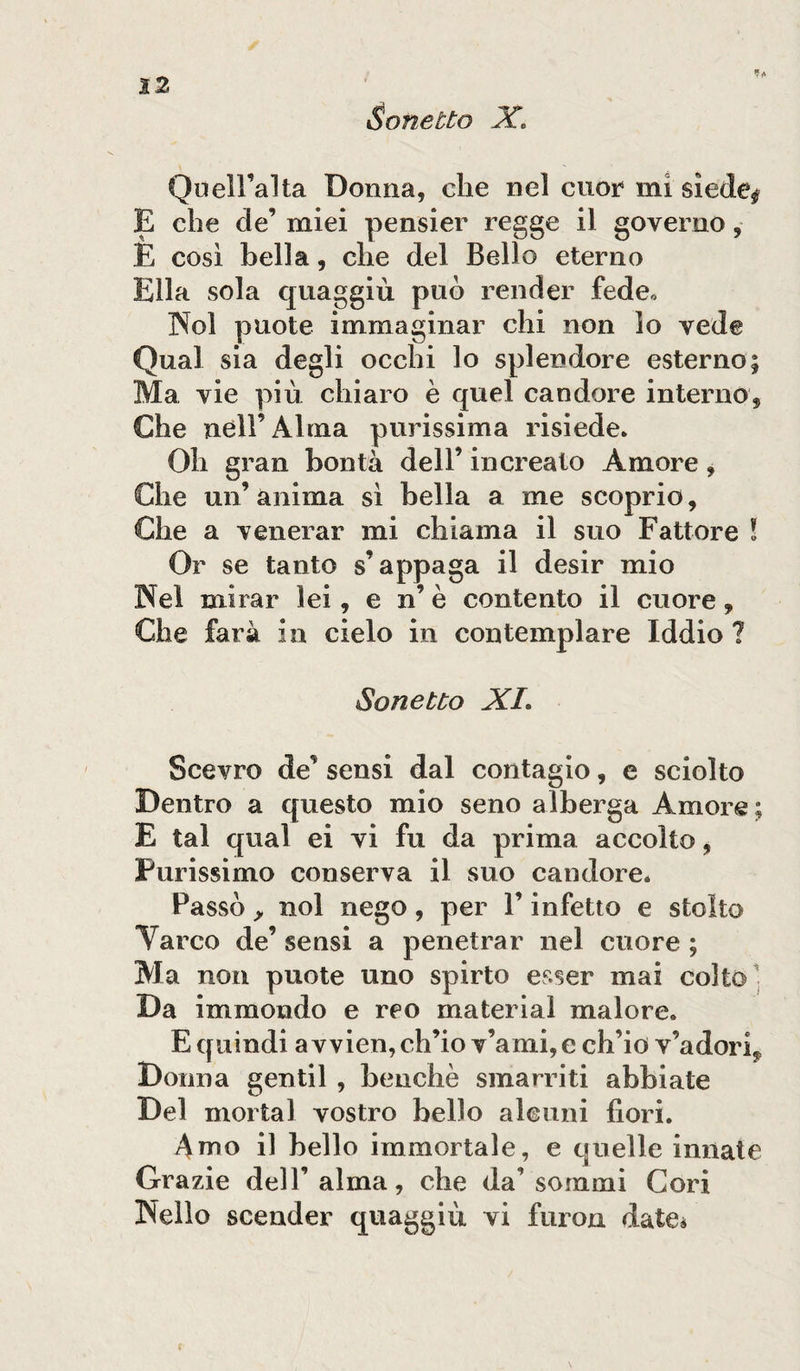 12 Sonetto Xo Quell’alta Donna, che nel cuor mi siede* E che de’ miei pensier regge il governo, E così bella, che del Bello eterno Ella sola quaggiù può render fede,, Noi puote immaginar chi non lo vede Qual sia degli occhi lo splendore esterno; Ma vie più chiaro è quel candore internò* Che nell’Alma purissima risiede. Oh gran bontà dell’ increato Amore, Che un’ anima sì bella a me scoprio, Che a venerar mi chiama il suo Fattore ! Or se tanto s’appaga il desir mio Nel mirar lei , e n’ è contento il cuore * Che farà in cielo in contemplare Iddio ? Sonetto XI» Scevro de’ sensi dal contagio, e sciolto Dentro a questo mio seno alberga Amore; E tal qual ei vi fu da prima accolto, Purissimo conserva il suo candore. Passò &gt; noi nego, per l’infetto e stolto Varco de’ sensi a penetrar nel cuore ; Ma non puote uno spirto esser mai colto Da immondo e reo material malore. E quindi a vvien, ch’io v’ami, e ch’io v’adori? Donna gentil , benché smarriti abbiate Del mortai vostro bello alcuni fiori. Amo il bello immortale, e quelle innate Grazie dell’alma, che da’sommi Cori