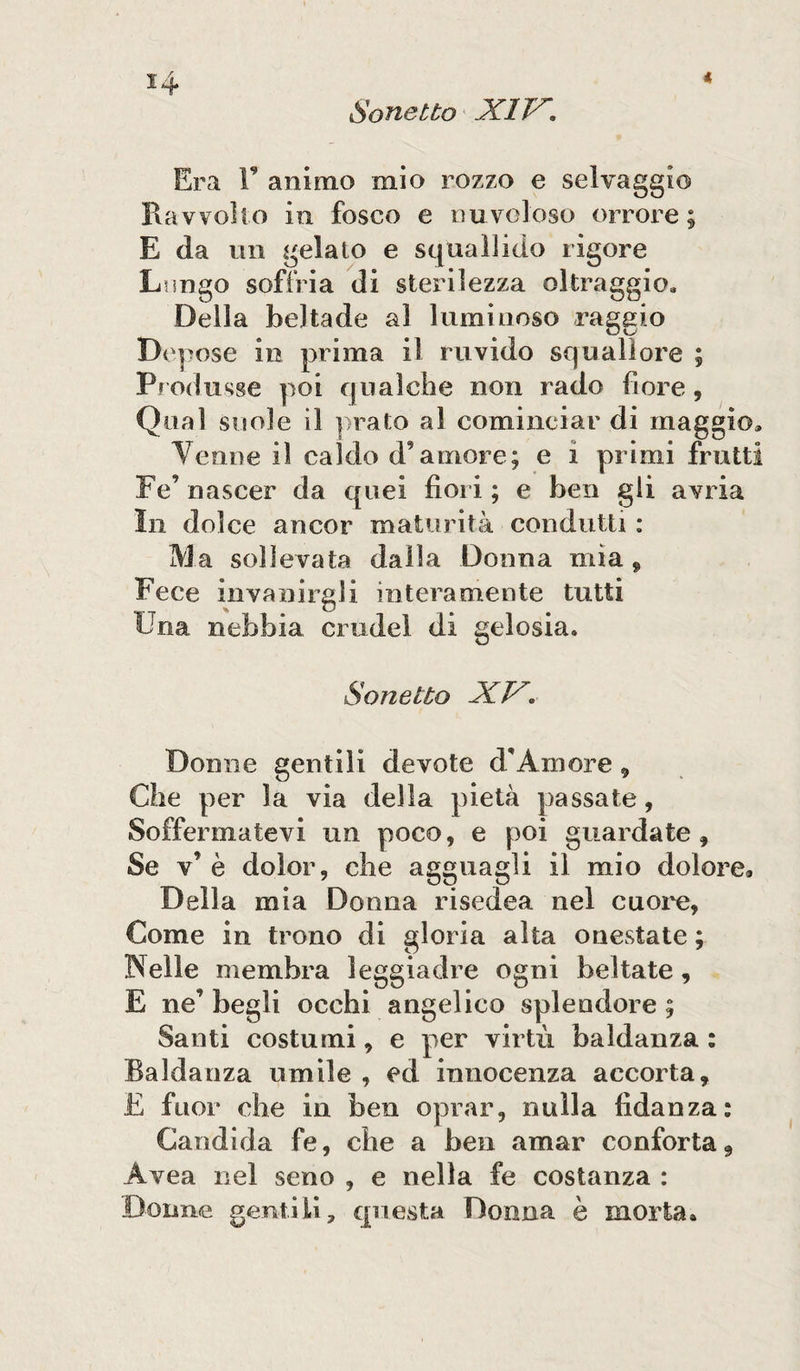 Era F animo mio rozzo e selvaggio Ravvolto in fosco e nuvoloso orrore ; E da un gelato e squallido rigore Lungo soffria di sterilezza oltraggio. Della beltade al luminoso raggio Depose in prima il ruvido squallore ; Produsse poi qualche non rado fiore, Qual suole il prato al cominciar di maggio. Venne il caldo d’amore; e i primi frutti Fé’ nascer da quei fior i ; e ben gli avria In dolce ancor maturità condurli : Ma sollevata dalla Donna mìa , Fece invanirgli interamente tutti Una nebbia crudel di gelosia. Sonetto XX. Donne gentili devote d’Amore , Che per la via della pietà passate, Soffermatevi un poco, e poi guardate. Se v* è dolor, che agguagli il mio dolore* Della mia Donna risedea nel cuore, Come in trono di gloria alta onestate ; Welle membra leggiadre ogni beltate, E ne’ begli occhi angelico splendore ; Santi costumi, e per virtù baldanza : Baldanza umile , ed innocenza accorta, E fuor che in ben oprar, nulla fidanza: Candida fe, che a ben amar conforta, Avea nel seno , e nella fe costanza : Donne gentili, questa Donna è morta.