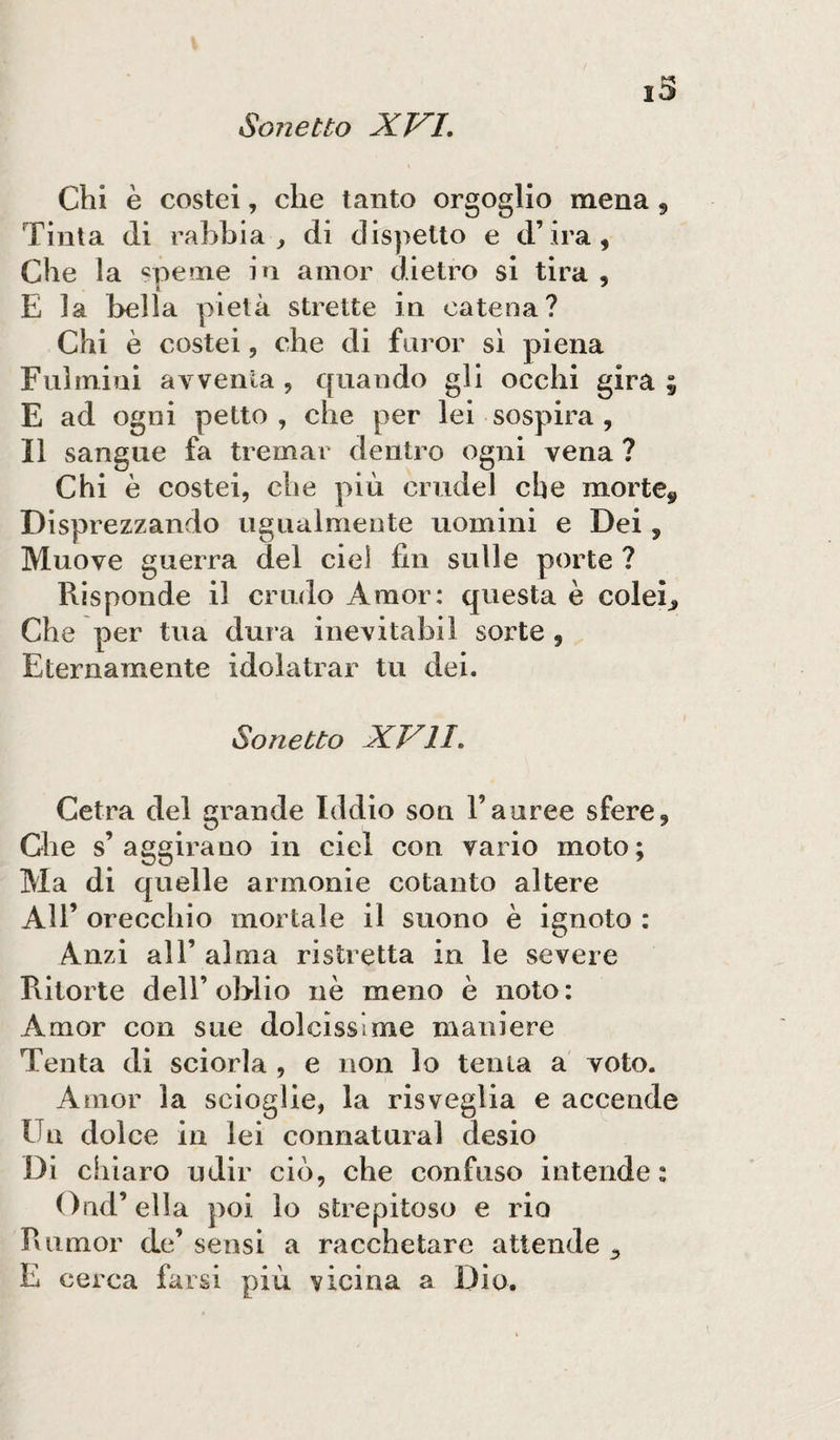 Chi è costei, che tanto orgoglio mena , Tinta di rabbia, di dispetto e d’ira, Che la speme in amor dietro si tira , i # 7 E la bella pietà strette in catena? Chi è costei, che di furor sì piena Fulmini avventa , quando gli occhi gira ; E ad ogni petto , che per lei sospira , Il sangue fa tremar dentro ogni vena ? Chi è costei, che più crudel che morte,, Disprezzando ugualmente uomini e Dei 5 Muove guerra del eie) fin sulle porte ? Risponde il crudo Amor: questa è coler» Che per tua dura inevitabil sorte, Eternamente idolatrar tu dei. Sonetto XVII. Cetra del grande Iddio son l’auree sfere. Che s’aggirano in ciel con vario moto; Ma di quelle armonie cotanto altere All’ orecchio mortale il suono è ignoto : Anzi all’ alma ristretta in le severe Pùtorte dell’ oblio nè meno è noto: Amor con sue dolcissime maniere Tenta di sciorla , e non lo tenta a voto. Amor la scioglie, la risveglia e accende Un dolce in lei connaturai desio Di chiaro udir ciò, che confuso intende: Ond’ ella poi lo strepitoso e rio Rumor de’ sensi a racchetare attende E cerca farsi più vicina a Dio.