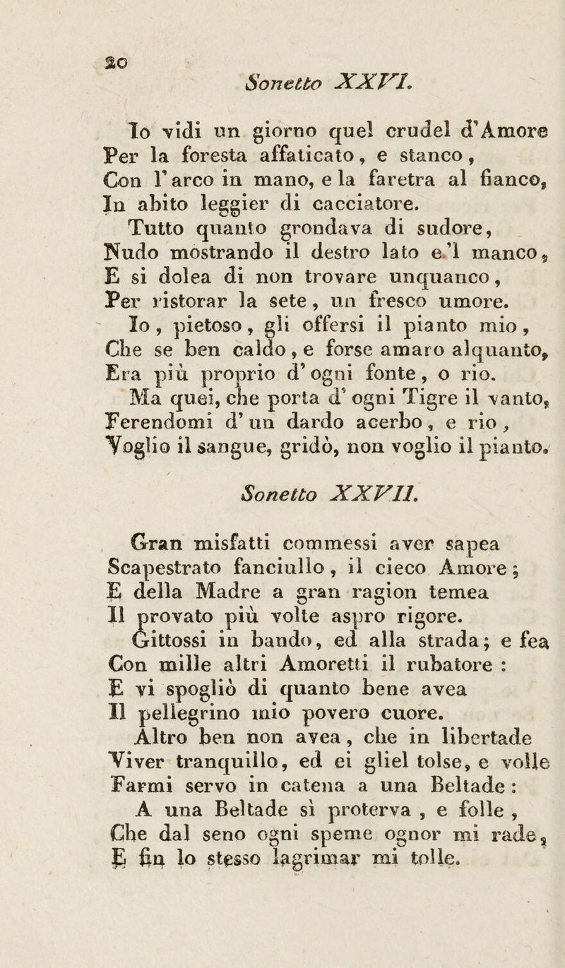 lo vidi un giorno quel crudel d'Amore Per la foresta affaticato, e stanco, Con Parco in mano, e la faretra al fianco* In abito leggier di cacciatore. Tutto quanto grondava di sudore, Nudo mostrando il destro lato el manco? E si dolca di non trovare unquanco, Per ristorar la sete, un fresco umore. lo, pietoso, gli offersi il pianto mio, Che se ben caldo, e forse amaro alquanto. Era più proprio d’ogni fonte, o rio. Ma quei, che porta d* ogni Tigre il vanto, Ferendomi d’ un dardo acerbo, e rio , Voglio il sangue, gridò, non voglio il pianto» Sonetto XXVII. Gran misfatti commessi aver sapea Scapestrato fanciullo, il cieco Amore ; E della Madre a gran ragion temea II provato più volte aspro rigore. Gittossi in bando, ed alla strada; e fea Con mille altri Amoretti il rubatore : E vi spogliò di quanto bene avea Il pellegrino mio povero cuore. Altro ben non avea, che in libertade Viver tranquillo, ed ei gliel tolse, e volle Farmi servo in catena a una Beltade : A una Beltade sì proterva , e folle , Che dal seno ogni speme ognor mi rades E fin lo stesso lagrima** mi tolle.