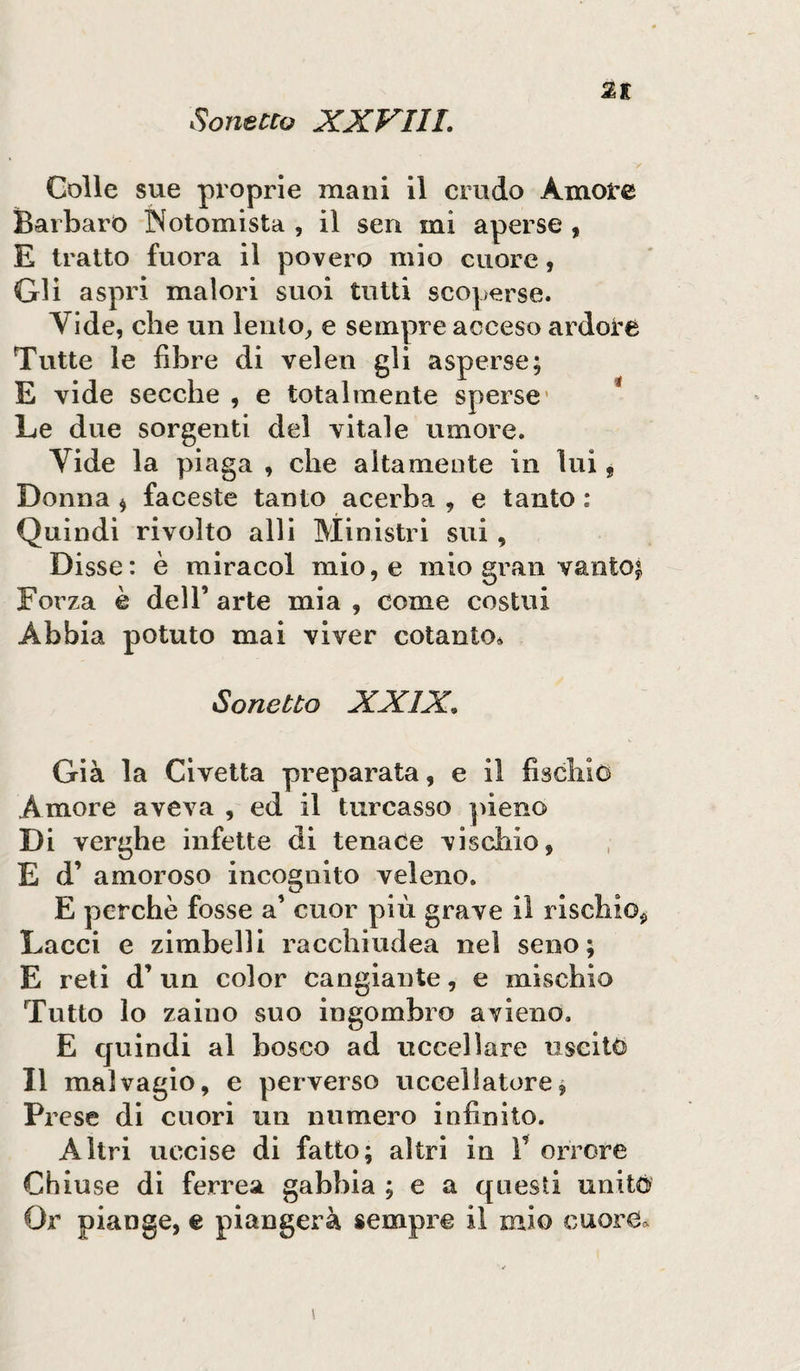 2E Colle sue proprie mani il crudo Amore Barbaro IN otomista , il sen mi aperse , E tratto fuora il povero mio cuore, Gli aspri malori suoi tutti scoperse. Vide, che un lento, e sempre acceso ardore Tutte le fibre di velen gli asperse; E vide secche , e totalmente sperse Le due sorgenti del vitale umore. Vide la piaga , che altamente in lui, Donna * faceste tanto acerba , e tanto : Quindi rivolto alli Ministri sui , Disse: è miraeoi mio, e mio gran vantoi Forza è dell’ arte mia , come costui Abbia potuto mai viver cotanto* Sonetto XXIX, Già la Civetta preparata, e il fischio Amore aveva , ed il turcasso pieno Di verghe infette di tenace vischio, E d’ amoroso incognito veleno. E perchè fosse a’ cuor più grave il rischio, Lacci e zimbelli racchiudea nel seno; E reti d’ un color cangiante, e mischio Tutto lo zaino suo ingombro avieno. E quindi al bosco ad uccellare uscito Il malvagio, e perverso uccellatore, Prese di cuori un numero infinito. Altri uccise di fatto; altri in F orrore Chiuse di ferrea gabbia ; e a questi unito Or piange, e piangerà sempre il mio cuore*