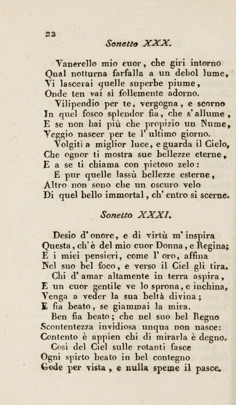 Sonetto XXX» Vanerello mio cuor, che giri intorno Qual notturna farfalla a un deboi lume. Vi lascerai quelle superbe piume. Onde ten vai sì follemente adorno. Vilipendio per te, vergogna, e scorno In quel fosco splendor fia, che s’allume , E se non hai più che propizio un Nume, Veggio nascer per te V ultimo giorno. Volgiti a miglior luce, e guarda il Cielo, Che ognor ti mostra sue bellezze eterne, E a se ti chiama con pietoso zelo : E pur quelle lassù bellezze esterne, Altro non sono che un oscuro velo Di quel bello immortai, eh’ entro si scerne* Sonetto XXXI. Desio d’onore, e di virtù nr inspira Questa, eh’ è del mio cuor Donna, e Regina; E i miei pensieri, come 1’ oro, affina Nel suo bel foco, e verso il Ciel gli tira* Chi d’ amar altamente in terra aspira, E un cuor gentile ve lo sprona, e inchina, Venga a veder la sua beltà divina ; E fia beato, se giammai la mira. Ben fia beato ; che nel suo bel Regno Scontentezza invidiosa unqua non nasce: Contento è appien chi di mirarla è degno* Cosi del Ciel sulle rotanti fasce Ogni spirto beato in bel contegno Gode per vista , e nulla speme il pasce.