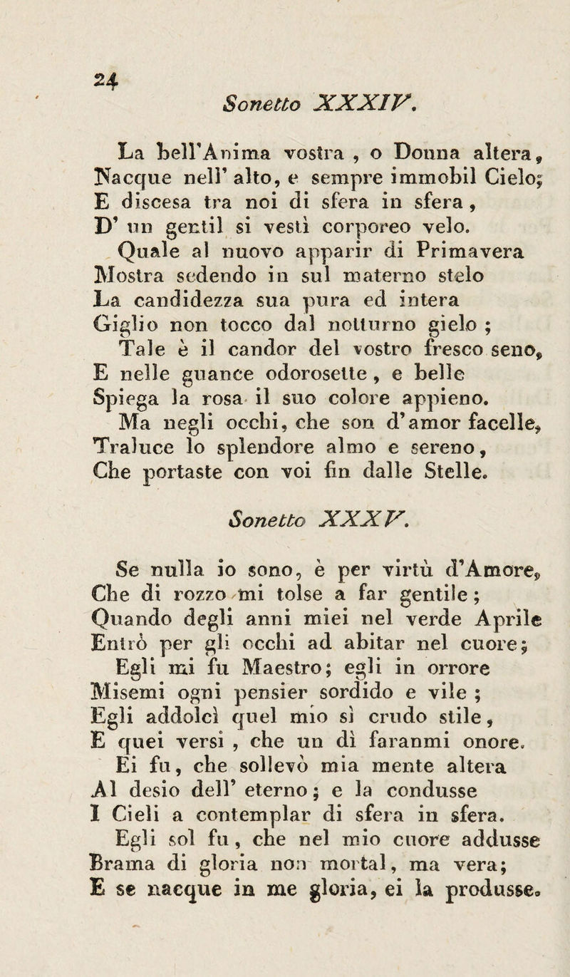 Sonetto XXXIV. La Dell'Anima vostra , o Donna altera» Nacque nell’ alto, e sempre immobil Cielo; E d iscesa tra noi di sfera in sfera , D’ mi gentil si vesti corporeo velo. Quale a! nuovo apparir di Primavera Mostra sedendo in sul materno stelo La candidezza sua pura ed intera Giglio non tocco dal notturno gielo ; Tale è il candor del vostro fresco seno* E nelle guance odorosette , e belle Spiega la rosa il suo colore appieno. Ma negli occhi, che son d’amor facelle, Traluce lo splendore almo e sereno. Che portaste con voi fin dalle Stelle. Sonetto XXXV. Se nulla io sono, è per virtù d’Amore* Che di rozzo mi tolse a far gentile ; Quando degli anni miei nel verde Aprile Entrò per gli occhi ad abitar nel cuore; Egli mi fu Maestro; egli in orrore Misemi ogni pensier sordido e vile ; Egli addolcì quel mio sì crudo stile, E quei versi , che un dì faranmi onore, Ei fu, che sollevò mia mente altera Al desio dell’ eterno; e la condusse I Cieli a contemplar di sfera in sfera. Egli sol fu, che nel mio cuore addusse Brama di gloria non mortai, ma vera; E se nacque in me gloria, ei la produsse*