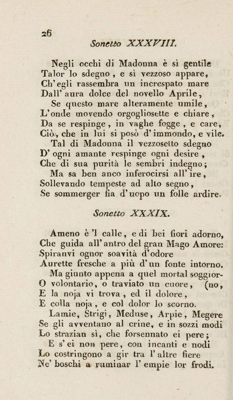 Sonetto XXXVIII Negli occhi di Madonna è sì gentil® Talor lo sdegno , e sì vezzoso appare, Ch’egli rassembra un increspato mare Dall’aura dolce del novello Aprile, Se questo mare alteramente umile, D’onde movendo orgogliosette e chiare, Da se respinge , in vaghe fogge , e care, Ciò., che in lui si posò d’immondo, e vile* Tal di Madonna il vezzosetto sdegno D’ ogni amante respinge ogni desire , Che di sua purità le sembri indegno ; Ma sa ben anco inferocirsi all’ ire, Sollevando tempeste ad allo segno, Se sommerger fia d’uopo un folle ardire» Sonetto XXXIX. Ameno è ’l calle, e di bei fiori adorno, Che guida all’ antro del gran Mago Amore: Spira rivi ognor soavità d’odore Aurette fresche a più d’un fonte intorno. Ma giunto appena a quel mortai soggior- O volontario, o traviato un cuore, (no, E la noja vi trova , ed il dolore , E colla noja , e col dolor lo scorno. Lamie, Strigi, Meduse, Arpie, Megere Se gli avventano al crine, e in sozzi modi Lo strazian sì, che forsennato ei pere ; E s’ei non pere, con incanti e nodi Lo costringono a gir tra V altre fiere Ne’ boschi a ruminar 1’ empie lor frodi.