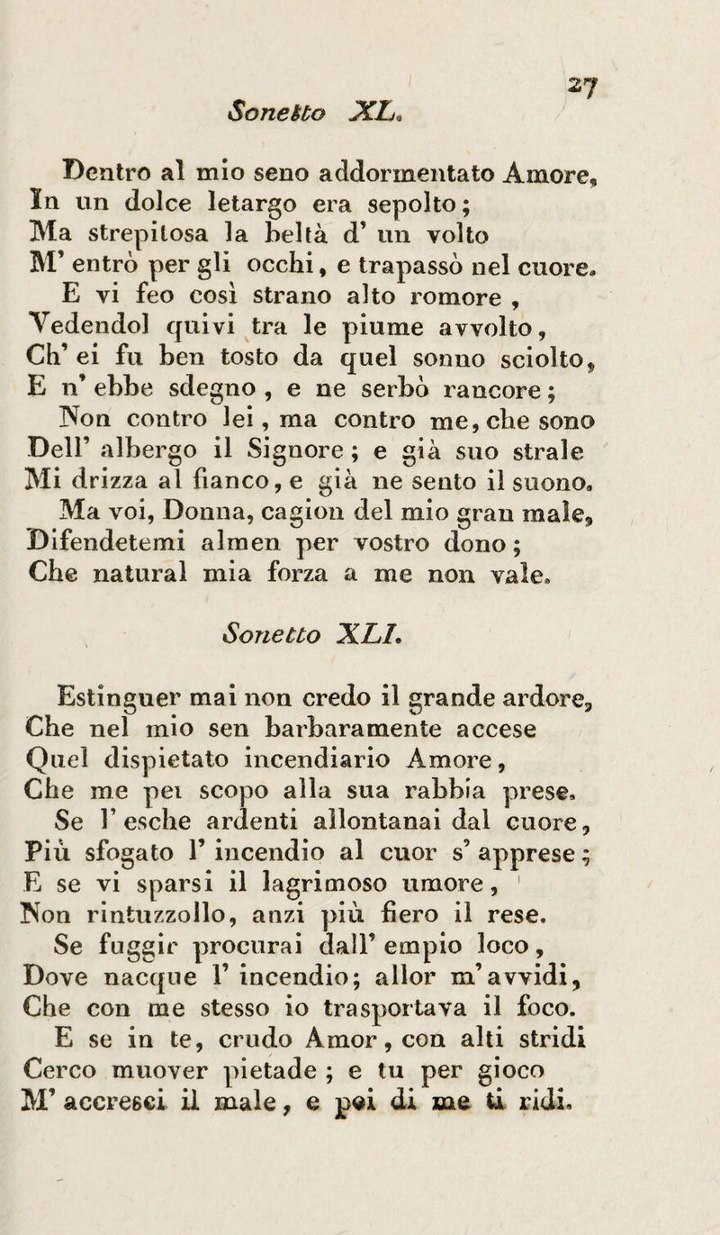 Dentro al mio seno addormentato Amore, In un dolce letargo era sepolto ; Ma strepitosa la beltà d’ un volto M’ entrò per gli occhi, e trapassò nel cuore* E vi feo cosi strano alto romore , Vedendo] quivi tra le piume avvolto, Ch’ ei fu ben tosto da quel sonno sciolto, E n’ ebbe sdegno , e ne serbò rancore ; Non contro lei, ma contro me, che sono Dell’ albergo il Signore ; e già suo strale Mi drizza al fianco, e già ne sento il suono» Ma voi, Donna, cagion del mio gran male. Difendetemi almen per vostro dono; Che naturai mia forza a me non vale* Sonetto XLI. Estinguer mai non credo il grande ardore. Che nel mio sen barbaramente accese Quel dispietato incendiario Amore, Che me pei scopo alla sua rabbia prese. Se Fesche ardenti allontanai dal cuore. Più sfogato F incendio al cuor s’ apprese ; E se vi sparsi il lagrimoso umore, 1 Non rintuzzollo, anzi più fiero il rese. Se fuggir procurai dall’empio loco. Dove nacque F incendio; allor m’avvidi, Che con me stesso io trasportava il foco. E se in te, crudo Amor, con alti stridi Cerco muover pietade ; e tu per gioco M’ accresci il male, e pei di me ti ridi.