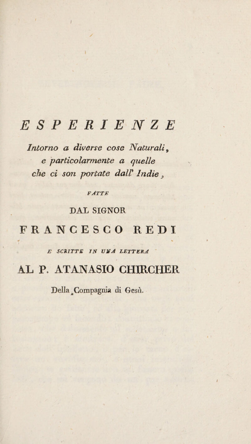 ESPERIENZE Intorno a diverse cose Naturali , e particolarmente a quelle che ci son portate dall' Indie P FATTE DAL SIGNOR FRANCESCO REDI * % • E SCRITTE IN UNA LETTERA AL P. ATANASIO CHIRCHER Della ^Compagnia di Gesù. i I