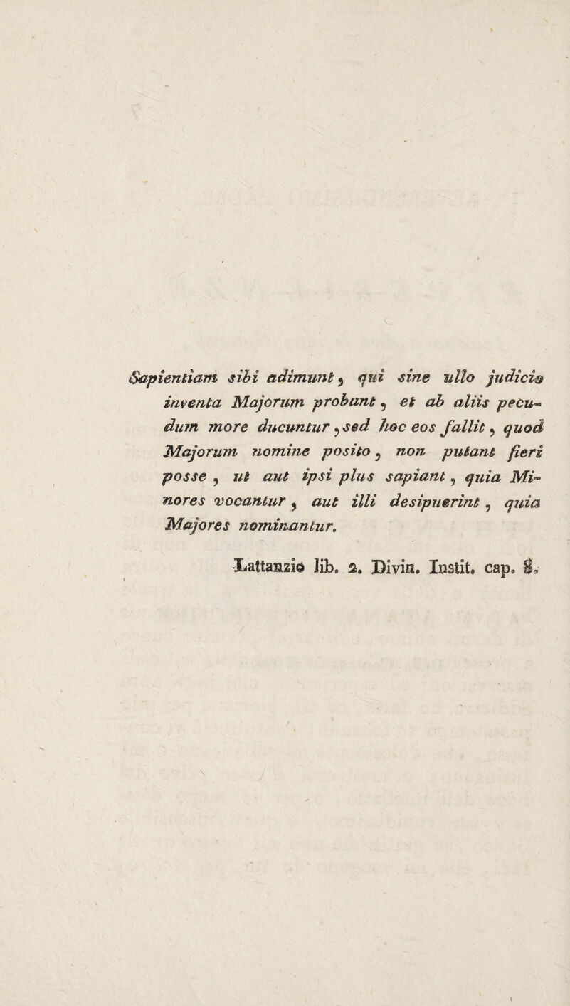 Sapìentìam sibi adìmunt ? qui sine ulto judìcì& inventa Majorum probant 5 et ab alìis pecu« dum more dueuntur ? s@d hoc eos fallit 9 quod Majorum nomine posilo 3 non pulant fieri posse 9 ut aut ìpsì plus sapìant, quìa Mi- nores vocantur 3 aut illi desipuerìnt 5 quìa Majores nominantur.