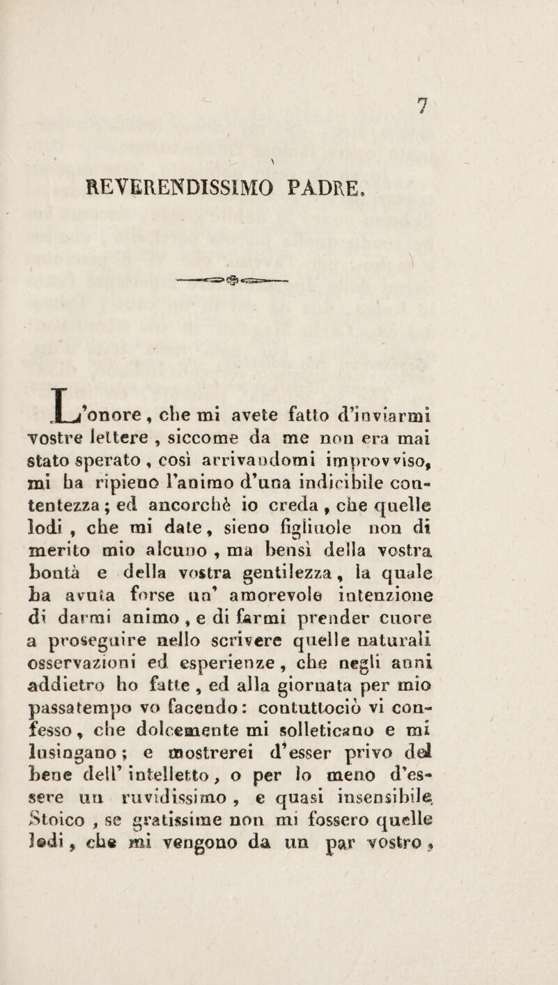 7 \ REVERENDISSIMO PADRE, T Sonore > che mi avete fatto (l’inviarmi vostre lettere , siccome da me non era mai stato sperato , così arrivandomi improvviso, mi ha ripieno Fammo d’uoa indicibile con¬ tentezza ; ed ancorché io creda , che quelle lodi , che mi date * sieno figliuole non di merito mio alcuno , ma bensì delia vostra bontà e della vostra gentilezza, la quale La avuta forse un’ amorevole intenzione di darmi animo , e di farmi prender cuore a proseguire nello scrivere quelle naturali osservazioni ed esperienze, che negli anni addietro ho fatte , ed alla giornata per mio passatempo vo facendo: contuttociò vi con¬ fesso, che dolcemente mi solleticano e mi lusingano ; e mostrerei d’esser privo dal bene dell’intelletto, o per lo meno d’es¬ sere un ruvidissimo , e quasi insensibile Stoico , se gratissime non mi fossero quelle ]©di, che mi vengono da un par vostro .