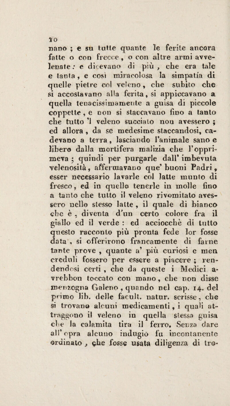 nano ; e su tutte quante le ferite ancora fatte o con frecce, o con altre armi avve¬ lenate ; e dicevano» di più , che era tale e tanta , e così mira eoi osa la simpatia di quelle pietre col veleno, che subito che si accostavano alla ferita, si appiccavano a quella tenaciss- imamente a guisa di piccole coppette , e non si staccavano fino a tanto che tutto ’1 veleno succiato non avessero ; ed allora , da se medesime staccandosi, ca¬ devano a terra , lasciando l’animale sano e libero dalla mortifera malizia che l’oppri¬ meva ; quindi per purgarle dall’ imbevuta velenosità 9 affermavano que’ buoni Padri 9 esser necessario lavarle col latte munto di fresco, ed in quella tenerle in molle fino a tanfo che tutto il veleno rivomitato aves¬ sero nello stesso latte , il quale di bianco che è , diventa d'un certo colore fra il giallo ed il verde : ed acciocché di tutto questo racconto più pronta fede lor fosse data , si offerirono francamente di farne tante prove , quante a’ più curiosi e mea creduli fossero per essere a piacere ; ren¬ dendosi certi , che da queste i Medici a- vrebbon toccato con mano, che non disse menzogna Galeno, quando nel cap, 14. del primo lib. delle facult. natur. scrisse, che si trovano alcuni medicamenti, i quafi at¬ traggono il veleno in quella stessa guisa che la calamita tira il ferro. Senza dare all’opra alcuno indugio fu incontanente ordinato , ^he fosse usata diligenza di tra-