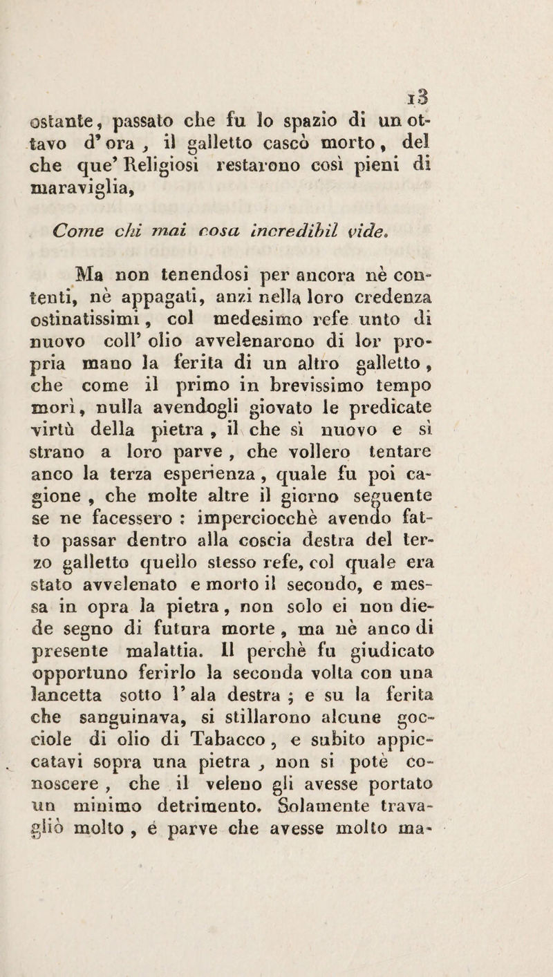 ostante, passato che fu 3o spazio di un ot¬ tavo d’ora , il galletto cascò morto , del che que’ Religiosi restarono così pieni di maraviglia, Come chi mai cosa incredibil vide• Ma non tenendosi per ancora nè con¬ tenti, nè appagati, anzi nella loro credenza ostinatissimi, col medesimo refe unto di nuovo coll’ olio avvelenarono di lor pro¬ pria mano la ferita di un altro galletto , che come il primo in brevissimo tempo morì, nulla avendogli giovato le predicate virtù della pietra, il che sì nuovo e sì strano a loro parve , che vollero tentare anco la terza esperienza , quale fu poi ca¬ gione , che molte altre il giorno seguente se ne facessero : imperciocché avendo fat¬ to passar dentro alla coscia destra del ter¬ zo galletto quello stesso refe, col quale era stato avvelenato e morto il secondo, e mes¬ sa in opra la pietra, non solo ei non die¬ de segno di futura morte , ma nè anco di presente malattia. Il perchè fu giudicato opportuno ferirlo la seconda volta con una lancetta sotto l’ala destra; e su la ferita che sanguinava, si stillarono alcune goc¬ ciole di olio di Tabacco , e subito appic¬ catavi sopra una pietra > non si potè co¬ noscere , che il veleno gli avesse portato un minimo detrimento. Solamente trava¬ gliò molto , é parve che avesse molto ma-