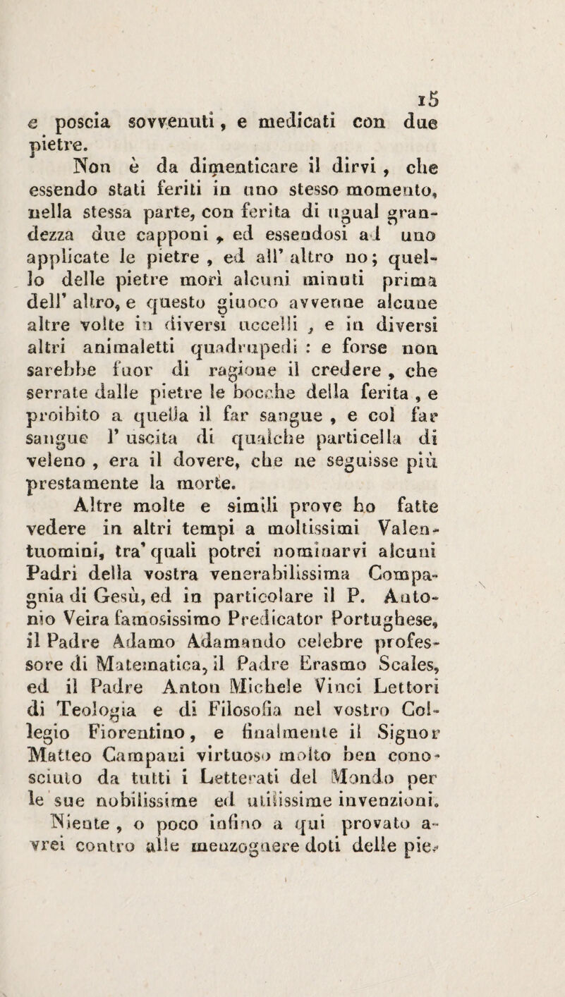 x5 e poscia sovvenuti, e medicati con due pietre. Non è da dimenticare il dirvi , che essendo stati feriti in ano stesso momento, nella stessa parte, con ferita di ugual gran¬ dezza due capponi t ed essendosi a l uno applicate le pietre , ed all’altro no; quel¬ lo delle pietre morì alcuni minuti prima dell’ altro, e questo giuoco avvenne alcune altre volte in diversi uccelli , e in diversi altri animaìetti quadrupedi : e forse non sarebbe fuor di ragione il credere , che serrate dalle pietre le bocche delia ferita , e proibito a quella il far sangue , e col far sangue J’ uscita di qualche particella di veleno , era il dovere, che ne seguisse più prestamente la morte. Altre molte e simili prove ho fatte vedere in altri tempi a moltissimi Valen¬ tuomini, tra'quali potrei nominarvi alcuni Padri della vostra venerabilissima Compa¬ gnia di Gesù, ed in particolare il P. Anto¬ nio Veira famosissimo Predicator Portoghese, il Padre Àdamo Adamando celebre profes¬ sore di Matematica, il Padre Erasmo Scaìes, ed il Padre Anton Michele Vinci Lettori di Teologia e di Filosofia nel vostro Col¬ legio Fiorentino, e finalmente il Signor Matteo Campani virtuoso molto ben cono¬ sciuto da tutti i Letterati dei Mondo per le sue nobilissime ed utilissime invenzioni. Niente , o poco infino a qui provato a~ vrei contro alle menzognere doti delle pie,-