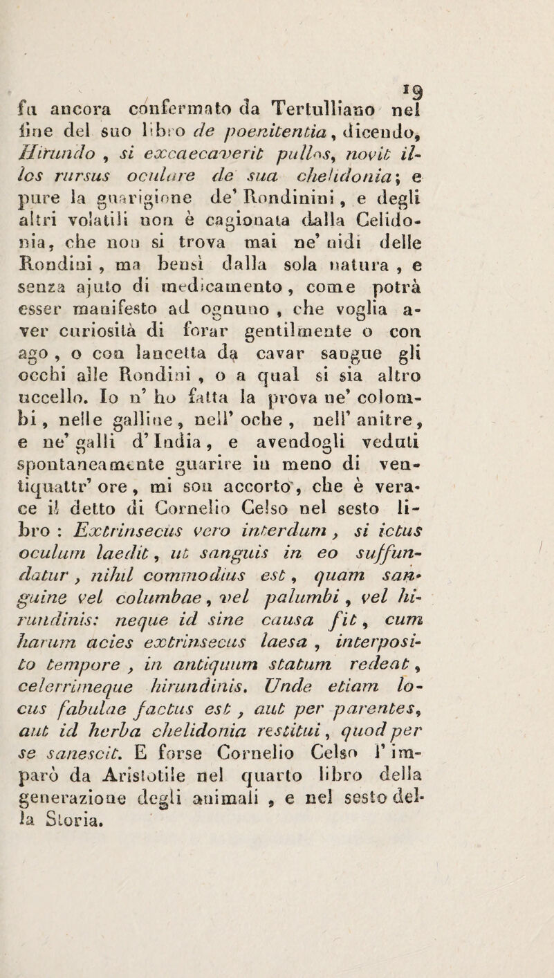 fa ancora confermato cìa Tertulliano nei line del suo libro de poenitentia, dicendo, Hitimelo , si excaecaxerit pull^s, novit il- ics rursus oculare de sua chelidonia; e pure la guarigione de’ Rondinini, e degli altri volatili non è cagionata dalla Celido¬ nia, che non si trova mai ne’ oidi delle Rondasi , ma bensì dalla sola natura , e senza ajuto di medicamento , come potrà esser manifesto ad ognuno , che voglia a- ver curiosità di forar gentil mente o con ago , o eoo lancetta da cavar sangue gli occhi alle Rondini , o a qual si sia altro uccello. Io n’ ho fatta la prova ne’ colom¬ bi, nelle galline, nell’ oche , nell’anitre, e ne’ galli d’India, e avendogli veduti spontaneamente guarire in meno di veu- tiquattr’ ore , mi son accorto, che è vera¬ ce il detto di Cornelio Celso nei sesto li¬ bro : Extrinsecus cero inter dura , si ictus oculum laedit, ut sanguis in eo sujfun- datar , nihil commodius est, quam san* guine vel columbae, vel palumhi , vel hi- rundinis: neque id sine causa fit, curri harum acies extrinsecus laesa , interposi- to tempore , in antiquum statum redeat, celerrirneque hirundinis. Unde etiam lo- cus fabulae jactus est, aut per parentesi aut id herba chelidonia restituì, quod per se sanescit. E forse Cornelio Celso l’im¬ parò da Aristotile nel quarto libro della generazione degli animali , e nel sesto del¬ la Storia.