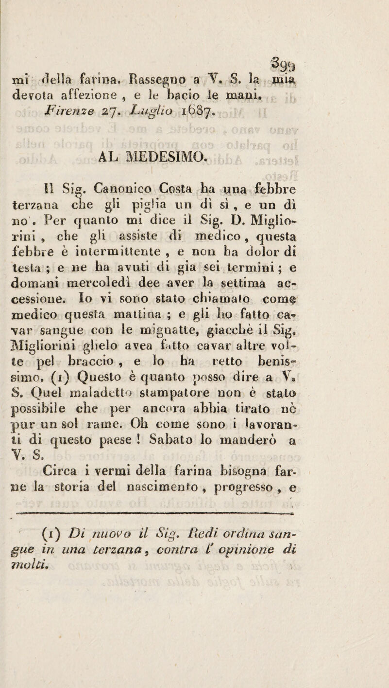 mi della farina. Rassegno a Y. S. la mia devota affezione , e le bacio le mani, Firenze 27. Luglio 1687. AL MEDESIMO. Il Sig. Canonico Costa ha una febbre terzana che gli piglia un dì sì , e un dì no . Per quanto mi dice il Sig. D. Miglio* rini , che gli assiste di medico, questa febbre è intermittente , e non ha dolor di testa ; e ne ha avuti di già sei termini ; e domani mercoledì dee aver la settima ac¬ cessione. Io vi sono stato chiamalo come medico questa mattina ; e gii ho fatto ca¬ var sangue con le mignatte, giacché il Sig. Migliorini glielo avea fatto cavar altre vol¬ te pel braccio , e lo ha retto benis¬ simo. (1) Questo è quanto posso dire a V, S, Quel maladetto stampatore non è stato possibile che per ancora abbia tirato ne pur un sol rame. Oh come sono i lavoran¬ ti di questo paese ! Sabato lo manderò a Y. S. Circa i vermi della farina bisogna far¬ ne la storia del nascimento , progresso , e (1) Di nuovo il Sig. Redi ordina san¬ gue in una terzana, cantra £ opinione di molti.