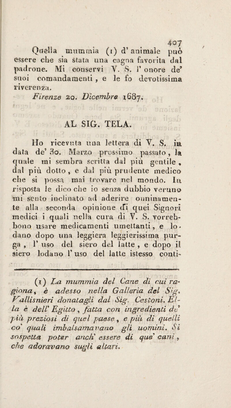 Quella mummia (i) d’animale può essere che sia stata una cagna favorita dal padrone. Mi conservi Y. S. V onore de(i) * * * 5 suoi comandamenti , e le fo devotissima riverenza. Firenze zo. Dicembre i68y. fi- - , ;-v ; 1 . ? s o AL SIG. TELA. Ho ricevuta una lettera di Y. 8. in. data dd do. Marzo prossimo passato, la quale mi sembra scritta dal più gentile * dal più dotto , e dal più prudente medico che si possa mai trovare nel mondo. la risposta le dico che io senza dubbio veruno mi sento inclinato ad aderire onninamen¬ te alla seconda opinione cfi quei Signori medici i quali nella cura di V. S. yorreb- bono usare medicamenti umettanti, e io» dano dopo una leggiera leggierissima pur¬ ga , E uso del siero del latte , e dopo il siero lodano F uso del latte istesso conti- (i) La mummia del Cane di cui va- gìona, è adesso nella Galleria del $ig* Vallisnieri donatagli dal Sìg\ Cestoni, El¬ la è deir Egitto , fatta con ingredienti de piu preziosi di quel paese, e più di quelli co quali imbalsamavano gli uomini. Si sospetta poter aneli essere di qud cani, che adoravano sugli altari*