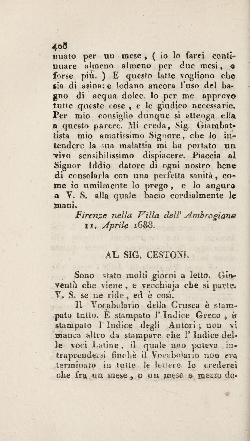 4oS miato per un mese , ( io Io farei conti- nuare almeno almeno per due mesi , e forse più. ) E questo latte vogliono che sia di asina: e lodano ancora fuso dd La¬ gno di acqua dolce. Io per me approvo tulle queste rose , e le giudico necessarie* Per mio consiglio dunque si attenga ella a questo parere. Mi creda, Sig, Gi?unbat¬ tista mio amatissimo Signore, che lo in¬ tendere la sua malattia mi ha portato un “vivo sensibilissimo dispiacere. Piaccia a! Signor Iddio datore di ogni nostro bene di consolarla con una perfetta sanità, co¬ me io umilmente lo prego , e Io auguro a Y. S. alla quale bacio cordialmente le mani* Firenze nella Villa delF Ambrosiana il. Aprile 1688, AL SIG. CESTONI. Sono stato molti giorni a letto. Gio¬ ventù che viene , e vecchiaia che si parte* V. S. se ne ride, ed è così. 11 Vocabolario della Crusca è slam- ’S palo lutto. E stampato V Iodica Greco , è stampato \ Indice degli Autori ; non vi manca altro da .stampare che F Indice del¬ le voci Latine, il quale eoo poteva in* traprendersi finché il Vocabolario non era terminato io tutte le lettele Io crederci che fra un mese 9 0 «a mese e mezzo do*