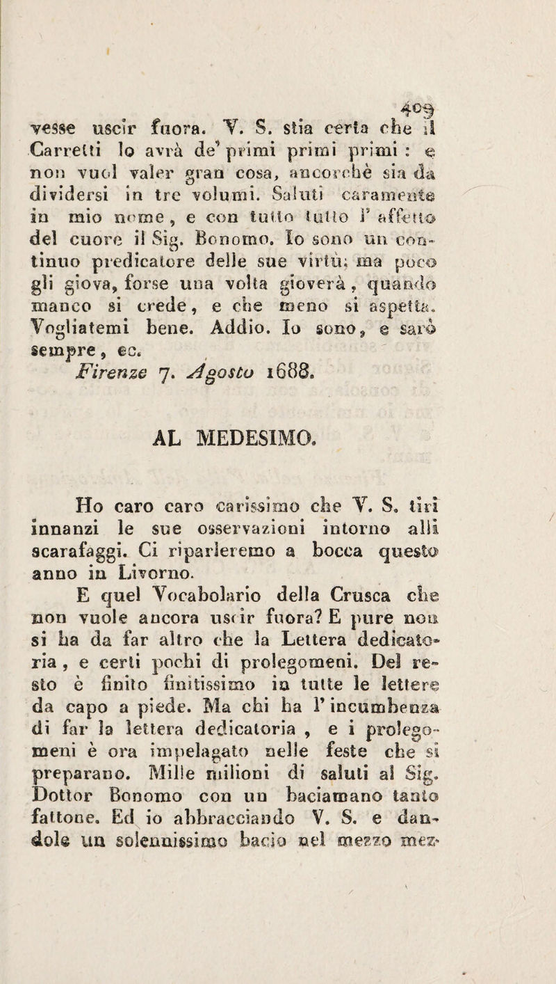 Carretti lo avrà de’ primi primi primi : e non vuol valer gran cosa, ancorché sia da dividersi in tre volumi. Saluti caramente in mio nome, e con tulio tutto B affetto del cuore il Sig. Bonomo. Io sono un con¬ tinuo predicatore delle sue virtù; ma poco gli giova, forse una volta gioverà, quando manco si crede, e che meno si aspetta. Vogliatemi bene. Addio. Io sono, e sarò sempre, ec. Firenze 7. Agosto 1688» AL MEDESIMO, Ho caro caro carissimo che V. S. tiri innanzi le sue osservazioni intorno alii scarafaggi. Ci riparleremo a bocca questo anno in Livorno. E quel Vocabolario della Crusca die non vuole ancora uscir fuora? E pure noti si ha da far altro che la Lettera dedicato* ria , e certi pochi di prolegomeni. Del re¬ sto è finito finitissimo in tutte le lettere da capo a piede. Ma chi ha Y incumhenza- di far la lettera dedicatoria , e i prolego¬ meni è ora impelagato nelle feste che si preparano. Mille milioni di saluti al Sig. Dottor Bonomo con un baciamano tanto fattone. Ed io abbracciando V. S. e dan¬ dola un solennissimo bacio nel mezzo mez* /